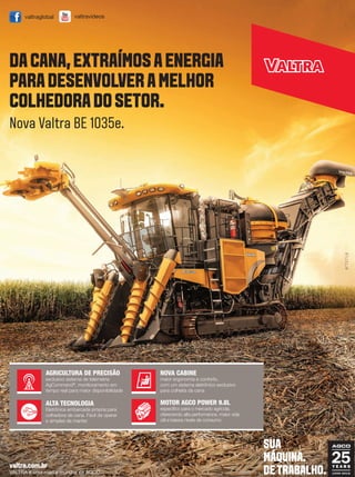 REVISTA CANAMIX | ABRIL | 201548
valtra.com.br
VALTRA é uma marca mundial da AGCO.
MOTOR AGCO POWER 9.8L
específico para o mercado agrícola,
oferecendo alta performance, maior vida
útil e baixos níveis de consumo
AGRICULTURA DE PRECISÃO
exclusivo sistema de telemetria
AgCommand®
, monitoramento em
tempo real para maior disponibilidade
ALTA TECNOLOGIA
Eletrônica embarcada própria para
colhedora de cana. Fácil de operar
e simples de manter
NOVA CABINE
maior ergonomia e conforto,
com um sistema eletrônico exclusivo
para colheita da cana
Nova Valtra BE 1035e.
valtravideosvaltraglobal
DACANA,EXTRAÍMOSAENERGIA
PARADESENVOLVERAMELHOR
COLHEDORADOSETOR.
SUA
MÁQUINA.
DETRABALHO.
 