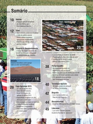 REVISTA CANAMIX | ABRIL | 20156
Sumário
10
12
16
20
38
40
42
44
45
Opinião
- Irrigação agrícola em tempos
de crise hídrica, por
Hiran Medeiros Moreira
Crise
- Setor enfrenta problemas de gestão
e falta de política setorial
- Usinas colhem resultados
operacionais insatisfatórios
- Histórico das últimas safras
apontam perdas
Pesquisa & Desenvolvimento
- A difícil decolagem do etanol 2G
- Custo de produção e adequação
de equipamentos são desafios
Capa Agrishow 2015
- 22ª edição da Feira deve
atrair 160 mil visitantes
- Novas tecnologias são
apostas na edição 2015
- Especialistas acreditam em ano
difícil para o setor agro
- Feira assegura prestígio ao município
- Crédito Rural pode beneficiar
produtores e empresários
- Crise deixa setor sucroenergético
em estado grave
18
20
Divulgação
Energia
Sistema fotovoltaico pode agregar
valor ao setor sucroenergético
Capa - Agrishow 2015
- Com a palavra, os diretores da UDOP
- Programação da Feira está cheia de ação
- Caminho do boi, passo a passo
- Prêmio Trator do Ano 2015
Portal CanaMix
- XIV Congresso Brasileiro do
Agronegócio será em agosto
- Raízen inaugura base de distribuição em MT
- Agrishow 2015 terá aplicativo para celular
- CTC apresenta novos projetos
para fornecedores de cana
Tecnologia Agrícola
- IAC lança projeto de validação
de Mudas Pré-Brotadas
Biografia
- Livro mostra o estilo Luiz
Biagi de criar negócios
Biocombustível
- Etanol de milho ganha força em Mato Grosso
Liderança
- Luiz Carlos Carvalho assume
Academia Nacional de Agricultura
 