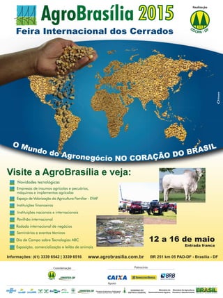 7REVISTA CANAMIX | ABRIL | 2015
Feira Internacional dos Cerrados
Visite a AgroBrasília e veja:
Novidades tecnológicas
Instituições financeiras
Pavilhão internacional
Rodada internacional de negócios
Dia de Campo sobre Tecnologias ABC
Exposição, comercialização e leilão de animais
Seminários e eventos técnicos
Espaço de Valorização da Agricultura Familiar - EVAF
Instituições nacionais e internacionais
Empresas de insumos agrícolas e pecuários,
máquinas e implementos agrícolas
BR 251 km 05 PAD-DF - Brasília - DFwww.agrobrasilia.com.brInformações: (61) 3339 6542 | 3339 6516
12 a 16 de maio
Entrada franca
Feira Internacional dos Cerrados
Visite a AgroBrasília e veja:
Novidades tecnológicas
Instituições financeiras
Pavilhão internacional
Rodada internacional de negócios
Dia de Campo sobre Tecnologias ABC
Exposição, comercialização e leilão de animais
Seminários e eventos técnicos
Espaço de Valorização da Agricultura Familiar - EVAF
Instituições nacionais e internacionais
Empresas de insumos agrícolas e pecuários,
máquinas e implementos agrícolas
12 a 16 de maio
Entrada franca
Visite a AgroBrasília e veja:
Feira Internacional dos Cerrados
Realização
CO FO D-PA
Coordenação
CO FO D-PA
Apoio
Ministério do
Desenvolvimento Agrário
Ministério de Agricultura,
Pecuário e Abastecimento
Secretaria de Agricultura, Abastecimento
e Desenvolvimento Rural - SEAGRI-DF
O Mundo do Agronegócio NO CORAÇÃO DO BRASIL
Patrocínio
BANCO DE BRASÍLIA
 