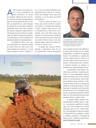 Terra & Cia Abril 2015 11
Lineu Rodrigues: “O problema hídrico
que estamos observando em algumas
regiões do Brasil deve ser visto como
uma oportunidade para melhorar o
uso da água e planejar o futuro”
Embrapa
A
falta de água nos últimos me-
ses é uma consequência da
baixa ocorrência de chuvas
em períodos atípicos do ano. Esse fa-
tor, aliado ao aumento da demanda por
água em várias regiões do País e, tam-
bém, ao desperdício e a não utilização
de práticas de conservação, acabaram
agravando ainda mais essa situação.
No entanto, segundo o especialista em
hidrologia e recursos hídricos e coorde-
nador da Rede de pesquisa Agrohidro,
Lineu Rodrigues, a crise é também uma
questão de gestão e de planejamento.
“O problema hídrico que esta-
mos observando em algumas regiões
do Brasil deve ser visto como uma
oportunidade para melhorar o uso da
água e planejar o futuro”, destaca Li-
neu. Uma das saídas defendidas pelo
especialista para reduzir as consequ-
ências de situações como essa seria
organizar o uso da água nas bacias
hidrográficas.
“Como a oferta de água é va-
riável, para evitar conflitos e proble-
mas hídricos é fundamental planejar
e fazer a gestão desse recurso. Isto
é, compatibilizar a oferta com as de-
mandas, para não faltar água para
ninguém. É importante que o produtor
tenha consciência que ele faz parte de
um sistema hídrico maior, se ele des-
perdiçar água, alguém mais abaixo fi-
cará sem”, pontua Lineu.
A gestão dos recursos hídricos,
segundo o especialista, deve ser fei-
ta considerando a bacia hidrográfica
como unidade territorial de referência.
O Brasil está dividido em 12 regiões
hidrográficas e milhares de pequenas
bacias. “De preferência, a gestão dos
recursos hídricos deve ser feita no rio
de maior ordem, que formam as micro-
bacias. É nessas bacias que é realmen-
te possível constatar os conflitos ou
problemas de disponibilidade hídrica”.
Os produtores rurais podem con-
tribuir para amenizar o problema ado-
tando em suas propriedades práticas
conservacionistas, tais como o plantio
direto e o terraceamento. Essas medi-
das contribuem para aumentar a infil-
tração de água no solo e a recarga dos
aquíferos, ou do lençol freático. “É essa
água que vai abastecer os rios durante o
período da seca. Se a infiltração for pe-
quena, a recarga será pequena e faltará
água nos rios justamente durante esses
períodos críticos”, explica Lineu.
A adoção dessas práticas con-
servacionistas também ajuda a redu-
zir o escoamento superficial, conside-
rado ruim, pois carrega lixo e outras
impurezas para os rios. “Nesse senti-
do, a manutenção da cobertura vegetal
é fundamental para combater a erosão
e, também, aumentar a infiltração da
água no solo”, enfatiza o especialista.
(com Embrapa Cerrados)
Crise Hídrica
Crise hídrica pode ser amenizada com
a adoção de práticas conservacionistas,
como o terraceamento
Semam/Emater
 