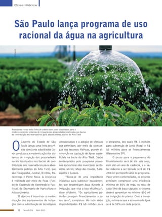 12 Terra & Cia Abril 2015
Crise Hídrica
São Paulo lança programa de uso
racional da água na agricultura
Produtores rurais terão linha de crédito com juros subsidiados para a
modernização dos sistemas de irrigação das propriedades localizadas nas bacias
de contribuição dos reservatórios para abastecimento público do Alto Tietê
O
Governo do Estado de São
Paulo lançou uma linha de cré-
dito com juros subsidiados (ju-
ros zero) para a modernização dos sis-
temas de irrigação das propriedades
rurais localizadas nas bacias de con-
tribuição dos reservatórios para abas-
tecimento público do Alto Tietê, que
são: Taiaçupeba, Jundiaí, Biritiba, Pa-
raintinga e Ponte Nova. A iniciativa
é realizada por meio do Feap (Fun-
do de Expansão do Agronegócio Pau-
lista), da Secretaria de Agricultura e
Abastecimento.
O objetivo é incentivar a moder-
nização dos equipamentos de irriga-
ção com a substituição de tecnologias
ultrapassadas e a adoção de técnicas
que permitam, por meio da otimiza-
ção dos recursos hídricos, grande di-
minuição na captação de águas super-
ficiais na bacia do Alto Tietê. Serão
contemplados pelo programa peque-
nos agricultores dos municípios de Bi-
ritiba Mirim, Mogi das Cruzes, Sale-
sópolis e Suzano.
“Trata-se de uma importante
iniciativa para substituir equipamen-
tos que desperdiçam água durante a
irrigação, que visa a boa eficiência”,
disse Alckmin. “Os agricultores po-
derão conseguir financiamentos a ju-
ros zero”, completou. Ao todo serão
disponibilizados R$ 60 milhões para
o programa, dos quais R$ 7 milhões
para subvenção de juros (Feap) e R$
53 milhões para os financiamentos
(Desenvolve SP).
O prazo para o pagamento do
financiamento será de até seis anos,
com até um ano de carência, e o va-
lor máximo a ser tomado será de R$
240 mil por beneficiário do programa.
Para serem contemplados, os projetos
precisam comprovar uma eficiência
mínima de 85% de rega, ou seja, de
cada litro de água captado, o sistema
deverá aproveitar no mínimo 850 ml
na irrigação da planta. Com a inova-
ção, estima-se que a economia de água
será de 50% em cada projeto.
Divulgação
 