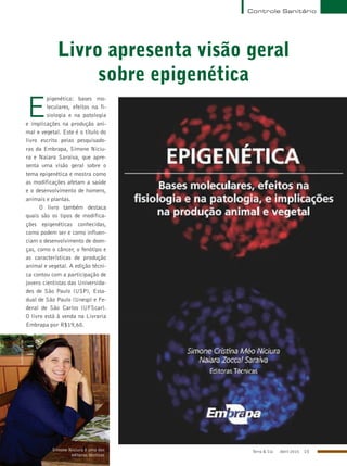 Terra & Cia Abril 2015 15
Controle Sanitário
Livro apresenta visão geral
sobre epigenética
E
pigenética: bases mo-
leculares, efeitos na fi-
siologia e na patologia
e implicações na produção ani-
mal e vegetal. Este é o título do
livro escrito pelas pesquisado-
ras da Embrapa, Simone Niciu-
ra e Naiara Saraiva, que apre-
senta uma visão geral sobre o
tema epigenética e mostra como
as modificações afetam a saúde
e o desenvolvimento de homens,
animais e plantas.
O livro também destaca
quais são os tipos de modifica-
ções epigenéticas conhecidas,
como podem ser e como influen-
ciam o desenvolvimento de doen-
ças, como o câncer, o fenótipo e
as características de produção
animal e vegetal. A edição técni-
ca contou com a participação de
jovens cientistas das Universida-
des de São Paulo (USP), Esta-
dual de São Paulo (Unesp) e Fe-
deral de São Carlos (UFScar).
O livro está à venda na Livraria
Embrapa por R$19,60.
Simone Niciura é uma das
editoras técnicas
Currículo Lattes
CurrículoLattes
 
