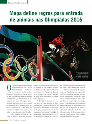 18 Terra & Cia Abril 2015
Controle Sanitário
Mapa define regras para entrada
de animais nas Olimpíadas 2016
O
s cavalos que competirão nos
Jogos Olímpicos Rio – 2016
desembarcarão exclusiva-
mente no Aeroporto Antônio Car-
los Jobim (Galeão), do Rio de Janei-
ro, em voos fretados especificamente
para esse fim. Ao desembarcar, os re-
presentantes das delegações apre-
sentarão os documentos de trânsito
internacional e as comprovações sa-
nitárias dos cavalos. Além disso, os
animais deverão ter microchips com
todos os seus dados de identificação.
Com toda documentação che-
cada, os animais seguirão, acompa-
nhados do serviço veterinário oficial
do Mapa e de um comboio da Polí-
cia Federal, até o Centro Olímpico
de Hipismo do Complexo Esporti-
vo de Deodoro, na capital fluminen-
se, onde serão realizadas as compe-
tições hípicas.
A decisão foi tomada em reu-
nião entre o Departamento de Sani-
dade Animal (DSA) do Ministério da
Agricultura, Pecuária e Abastecimen-
to (Mapa), representantes do Comitê
Organizador dos Jogos Rio 2016, da
Autoridade Pública Olímpica (APO),
do Ministério da Defesa, do Exército e
da Confederação Brasileira de Hipis-
mo (CBH), nesta semana, em Brasília.
“O mais importante é que con-
seguimos flexibilizar as regras, dar
mais celeridade ao processo, sem ar-
riscar em nenhuma instância a segu-
rança sanitária do país”, disse o fis-
cal federal agropecuário do Mapa,
André Pereira Bompet. As regras são
específicas para os animais que com-
petirão nas Olimpíadas de 2016 e
vêm sendo debatidas desde 2014 e já
têm aprovação da Organização Mun-
dial de Saúde Animal (OIE). (Asses-
soria de Imprensa do Mapa)
Cavalos que competirão
nos Jogos Olímpicos
Rio 2016 deverão ter
microchips com todos os
seus dados de identificação
Divulgação
 