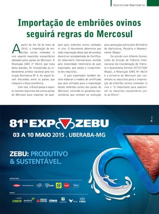Terra & Cia Abril 2015 19
Importação de embriões ovinos
seguirá regras do Mercosul
A
partir do dia 18 de maio de
2015, a importação de em-
briões ovinos coletados in
vivo seguirá requisitos zoosanitários
adotados pelos países do Mercosul. A
Resolução GMC nº 48/14, que trata
desta questão, foi incorporada ao or-
denamento jurídico nacional pela Ins-
trução Normativa Nº 4. As regras fo-
ram discutidas entre os países que
integram o bloco econômico.
Com isso, o Brasil passa a seguir
os mesmos requisitos dos outros países
do Mercosul para importar, de qual-
quer país, embriões ovinos coletados
in vivo. O documento determina que
toda importação desse tipo de produto
deverá ser acompanhada de Certifica-
do Veterinário Internacional, emitido
pela Autoridade Veterinária do país
exportador, que atesta o cumprimen-
to dos requisitos.
O país exportador também de-
verá elaborar o modelo de certificado
que será utilizado para a exportação
desses embriões ovinos aos países do
Mercosul, incluindo as garantias zoo-
sanitárias que constam na resolução
para aprovação prévia pelo Ministério
da Agricultura, Pecuária e Abasteci-
mento (Mapa).
De acordo com Alberto Gomes,
chefe da Divisão de Trânsito Inter-
nacional da Coordenação de Trânsi-
to e Quarentena Animal (DTI/CTQA/
Mapa), a Resolução GMG Nº 48/14
é a primeira do Mercosul que con-
templa os requisitos para a importa-
ção de embriões ovinos coletados in
vivo e “é importante para padroni-
zar os requisitos zoosanitários jun-
to ao Bloco”.
Controle Sanitário
ZEBU: PRODUTIVO
& SUSTENTÁVEL.
PATROCÍNIO
APOIO
 