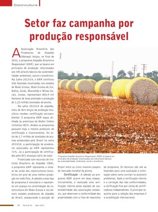 34 Terra & Cia Abril 2015
Cotonicultura
Setor faz campanha por
produção responsável
Programa Algodão Brasileiro Responsável (ABR) se baseia em
princípios de produção relacionados aos três pilares básicos
da sustentabilidade: ambiental, social e econômico
Embrapa
A
Associação Brasileira dos
Produtores de Algodão
(Abrapa) lançou, no final de
2012, o programa Algodão Brasileiro
Responsável (ABR), que se baseia em
princípios de produção relacionados
aos três pilares básicos da sustentabi-
lidade: ambiental, social e econômico.
Na Safra 2013/14, o ABR certificou
256 fazendas localizadas nos estados
de Mato Grosso, Mato Grosso do Sul,
Bahia, Goiás, Maranhão e Minas Ge-
rais. Juntas, representam 805,4 mil
hectares de área plantada e produção
de 1,22 milhão toneladas de pluma.
Na safra 2013/14 de algodão,
mais de dois terços da produção bra-
sileira recebeu certificação socioam-
biental. O programa ABR segue ali-
nhado às premissas da Better Cotton
Initiative (BCI). Ambos os programas
possuem hoje o mesmo protocolo de
certificação e licenciamento. Do to-
tal de 1,7 milhão de toneladas de plu-
mas produzidas pelo Brasil na safra
2013/14, a participação de produto-
res associados ao ABR representou
71%. Já a participação de certifica-
dos pelo BCI alcançou 66% do total.
Financiado com recursos do Ins-
tituto Brasileiro do Algodão (IBA),
o programa ABR representa a sínte-
se da união dos cotonicultores brasi-
leiros em prol de uma melhor produ-
ção em todo País. A adesão a esse tipo
de programa é voluntária e represen-
ta um avanço na consolidação da co-
tonicultura em Mato Grosso e nos de-
mais estados produtores de algodão
do Brasil, assegurando a posição do
Brasil entre os cinco maiores players
do mercado mundial da pluma.
Certificação - A adesão ao pro-
grama ABR ocorre em duas etapas.
Inicialmente, é realizada uma veri-
ficação interna pelas equipes de sus-
tentabilidade das associações estadu-
ais, que observam a conformidade das
propriedades com a lista de requisitos
do programa. Os técnicos vão até as
fazendas para uma avaliação e orien-
tação sobre como corrigir os possíveis
problemas. Após a verificação interna
e a correção das não conformidades,
a verificação fica por conta de certifi-
cadoras independentes. O principal re-
quisito para a seleção das empresas é
a acreditação internacional.
 