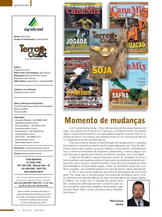 4 Terra & Cia Abril 2015
Plínio Cesar,
diretor
Diretor: Plínio César
Gerente de Comunicação: Luciana Zunfrilli
A voz do agronegócio
Edição:
Equipe Terra & Cia
Editor Chefe e de Fotografia : Doca Pascoal
Reportagem: Marcela Servano, Simone
Magalhães e Doca Pascoal
Editor Gráfico: Jonatas Pereira | Creativo ArtWork
Contatos com a Redação:
redacao@canamix.com.br
Outras publicações da Agrobrasil:
Guia Oficial de Compras do Setor Sucroenergético
Revista CanaMix
Portal CanaMix
Publicidade:
- Alexandre Richards (16) 98828 4185
alexandre@canamix.com.br
- Fernando Masson (16) 98271 1119
fernando@canamix.com.br
- Nilson Ferreira (16) 98109 0713
nilson@canamix.com.br
- Plínio César (16) 98242 1177
plinio@canamix.com.br
- publicidade@canamix.com.br
Assinaturas: assinaturas@canamix.com.br
Eventos:eventos@canamix.com.br
Grupo Agrobrasil
Av. Brasil, 2780
CEP 14075-030 - Ribeirão Preto - SP
(16) 3446 3993 / 3446 7574
www.canamix.com.br
Para assinar, esclarecer dúvidas sobre sua
assinatura ou adquirir números atrasados:
SAC:(16) 3446.3993 / 3446.7574 - 2ª a 6ª feira,
das 9h às 12h e das 13h30 às 18h.
Artigos assinados, mensagens publicitárias e o
caderno Marketing Rural refletem ponto de vista
dos autores e não expressam a opinião da revista.
É permitida a reprodução total ou parcial
dos textos, desde que citada a fonte.
editorial
A 22ª edição da Agrishow – Feira Internacional de Tecnologia Agrícola em
Ação - que acontece de 27 de abril a 1º de maio, em Ribeirão Preto, SP, promete
agitar o agribusiness brasileiro. Os organizadores esperam cerca de 160 mil vi-
sitantes do Brasil e do exterior, que poderão encontrar, em uma área de 440 mil
m², lançamentos de mais de 800 marcas.
Este ano o evento aposta na diversificação dos equipamentos e inovações
tecnológicas. O momento econômico do País pode representar um “freio de mão”,
ou pelo menos maior cautela, no que diz respeito a investimentos. Justamente por
isso, a indústria fornecedora de máquinas, implementos, insumos, peças e ser-
viços tem que se superar para oferecer as melhores soluções, com criatividade.
A Revista Terra&Cia especial Agrishow mostra as novidades da Feira e
marca também uma mudança editorial importante nos produtos da AgroBrasil -
que conta com a revista e o portal CanaMix e Guia Oficial de Compras do Setor
Sucroenergético. A partir desta edição, o leitor da Terra&Cia conta com o Ca-
derno CanaMix, com conteúdo específico do setor de açúcar, etanol e bioenergia.
A T&C é uma revista dinâmica, que trata do agronegócio de uma forma
geral. Por julgar que a cana-de-açúcar tem potencial estratégico para o Bra-
sil, decidimos dar atenção especial ao setor sucroenergético em nossas edições.
O Caderno vai contar com o conteúdo da revista Cana-
Mix, tradicional publicação do setor canavieiro, que tor-
na a Terra&Cia ainda mais completa. Nesta edição, espe-
cialistas falam sobre a atual conjuntura deste segmento.
Boa leitura!
Momento de mudanças
 