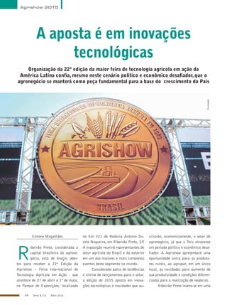 44 Terra & Cia Abril 2015
Agrishow 2015
A aposta é em inovações
tecnológicas
Organização da 22ª edição da maior feira de tecnologia agrícola em ação da
América Latina confia, mesmo neste cenário político e econômico desafiador, que o
agronegócio se manterá como peça fundamental para a base do crescimento do País
Simone Magalhães
R
ibeirão Preto, considerada a
capital brasileira do agrone-
gócio, está de braços aber-
tos para receber a 22ª Edição da
Agrishow – Feira Internacional de
Tecnologia Agrícola em Ação - que
acontece de 27 de abril a 1º de maio,
no Parque de Exposições, localizado
no Km 321 da Rodovia Antonio Du-
arte Nogueira, em Ribeirão Preto, SP.
A exposição reunirá representantes do
setor agrícola do Brasil e do exterior
em um dos maiores e mais completos
eventos deste segmento no mundo.
Considerada palco de tendências
e vitrine de lançamentos para o setor,
a edição de 2015 aposta em inova-
ções tecnológicas e novidades que au-
xiliarão, economicamente, o setor do
agronegócio, já que o País atravessa
um período político e econômico desa-
fiador. A Agrishow apresentará uma
oportunidade única para os produto-
res rurais, ao agrupar, em um único
local, as novidades para aumento de
sua produtividade e condições diferen-
ciadas para a realização de negócios.
Ribeirão Preto insere-se em uma
Divulgação
 