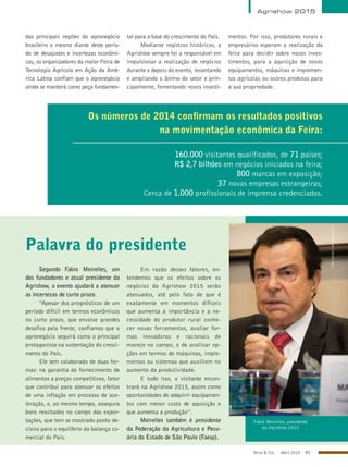 Terra & Cia Abril 2015 45
Agrishow 2015
das principais regiões do agronegócio
brasileiro e mesmo diante deste perío-
do de desajustes e incertezas econômi-
cas, os organizadores da maior Feira de
Tecnologia Agrícola em Ação da Amé-
rica Latina confiam que o agronegócio
ainda se manterá como peça fundamen-
tal para a base do crescimento do País.
Mediante registros históricos, a
Agrishow sempre foi a responsável em
impulsionar a realização de negócios
durante e depois do evento, levantando
e ampliando o ânimo do setor e prin-
cipalmente, fomentando novos investi-
mentos. Por isso, produtores rurais e
empresários esperam a realização da
feira para decidir sobre novos inves-
timentos, para a aquisição de novos
equipamentos, máquinas e implemen-
tos agrícolas ou outros produtos para
a sua propriedade.
Os números de 2014 confirmam os resultados positivos
na movimentação econômica da Feira:
160.000 visitantes qualificados, de 71 países;
R$ 2,7 bilhões em negócios iniciados na feira;
800 marcas em exposição;
37 novas empresas estrangeiras;
Cerca de 1.000 profissionais de imprensa credenciados.
Palavra do presidente
Fabio Meirelles, presidente
da Agrishow 2015
Segundo Fabio Meirelles, um
dos fundadores e atual presidente da
Agrishow, o evento ajudará a atenuar
as incertezas de curto prazo.
“Apesar dos prognósticos de um
período difícil em termos econômicos
no curto prazo, que envolve grandes
desafios pela frente, confiamos que o
agronegócio seguirá como o principal
protagonista na sustentação do cresci-
mento do País.
Ele tem colaborado de duas for-
mas: na garantia do fornecimento de
alimentos a preços competitivos, fator
que contribui para atenuar os efeitos
de uma inflação em processo de ace-
leração, e, ao mesmo tempo, assegura
bons resultados no campo das expor-
tações, que tem se mostrado ponto de-
cisivo para o equilíbrio da balança co-
mercial do País.
Em razão desses fatores, en-
tendemos que os efeitos sobre os
negócios da Agrishow 2015 serão
atenuados, até pelo fato de que é
exatamente em momentos difíceis
que aumenta a importância e a ne-
cessidade do produtor rural conhe-
cer novas ferramentas, avaliar for-
mas inovadoras e racionais de
manejo no campo, e de analisar op-
ções em termos de máquinas, imple-
mentos ou sistemas que auxiliem no
aumento da produtividade.
E tudo isso, o visitante encon-
trará na Agrishow 2015, assim como
oportunidades de adquirir equipamen-
tos com menor custo de aquisição e
que aumenta a produção”.
Meirelles também é presidente
da Federação da Agricultura e Pecu-
ária do Estado de São Paulo (Faesp).
AleCarolo/alecarolo.com
 