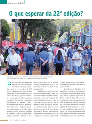 46 Terra & Cia Abril 2015
O que esperar da 22ª edição?
Agrishow 2015
Organizadores esperam cerca de 160 mil visitantes do Brasil e do exterior, que poderão
encontrar, em uma área de 440 mil m², lançamentos de mais de 800 marcas
DivulgaçãoP
ara este ano, são esperados
mais de 160 mil visitantes do
Brasil e do exterior, que pode-
rão encontrar, em uma área de 440
mil m², lançamentos de mais de 800
marcas que atuam nas áreas de: agri-
cultura de precisão, agricultura fami-
liar, armazenagem (silos e armazéns),
corretivos, fertilizantes, defensivos,
equipamentos de segurança (EPI),
equipamentos de irrigação, ferramen-
tas, implementos e máquinas agríco-
las, máquinas para construção, peças,
autopeças, pneus, pecuária, produção
de biodiesel, sacarias e embalagens,
seguros, sementes, software e har-
dware, telas, arames, cercas, válvulas,
bombas, motores e veículos (pick ups,
caminhões e utilitários, além de avi-
ões agrícolas).
“A edição deste ano oferece uma
série de oportunidade para quem bus-
ca modernidade e avançados sistemas.
Afinal de contas, são cerca de 800
marcas divididas em setores, o que fa-
cilita sua visitação, uma vez que as
empresas ficam agrupadas, reduzin-
do os deslocamentos. Neste ano, have-
rá também uma série de empresas que
apresentarão diversos equipamentos,
instrumentos e softwares que auxiliam
o produtor a usar com racionalidade
a água na sua rotina de trabalho”,
afirma Fábio Meirelles, presidente da
Agrishow 2015.
Segundo ele, a Agrishow 2015
possibilita a troca de experiências e
informações importantes entre peque-
nos, médios e grandes produtores do
Norte ao Sul do País. “Também em
termos de estrutura, preparamos uma
série de melhorias, como o calçamen-
to, a colocação de bancos, a amplia-
ção das áreas de descanso na feira e
a modernização das praças de alimen-
tação. Em função de todos esses atra-
tivos estamos bastante esperançosos
quanto ao sucesso da feira”, destaca.
 