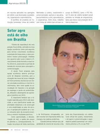 50 Terra & Cia Abril 2015
em recursos aplicados nas operações
de crédito rural destinadas a produto-
res, cooperativas e agroindústrias.
O portfólio de produtos da ins-
tituição contempla linhas de crédito
destinadas a custeio, investimento e
comercialização agrícola e pecuária,
para produtores rurais, agroindústrias
e cooperativas. Além disso, trabalha
com linhas de crédito que utilizam re-
cursos do BNDES, como o PSI Ru-
ral. O setor de crédito também prevê
aumento na tomada de empréstimos,
tanto que elevou suas projeções de di-
nheiro disponível.
Setor agro
está de olho
em Brasília
Marcos Matos, diretor executivo regional da Associação
Brasileira do Agronegócio (Abag/RP)
“Diante da importância de uma
posição fiscal sólida, centrada na nova
equipe econômica como pré-requisito
para termos crescimento econômico
sustentado de longo prazo, o setor pro-
dutivo mostra preocupação imediata
de o governo subir juros e reduzir o fi-
nanciamento ainda durante a atual sa-
fra 2014/15, justamente no período de
tomada de recursos para estocagem e
comercialização.
O ajuste fiscal proposto pela
equipe econômica deveria priorizar
corte de despesas correntes, pois a
elevações das taxas de juros e redução
de financiamentos resultariam em me-
nor atividade econômica e nível de in-
vestimentos, bem como queda na ar-
recadação de impostos e na geração
de empregos e perda de produtivida-
de, afetando o desempenho do agrone-
gócio brasileiro em 2015.
É importante lembrar que a re-
tração esperada para 2015 está asso-
ciada a uma significativa queda nas
atividades industriais e de construção
e uma estabilidade no setor de servi-
ços. A agropecuária poderá ser o úni-
co relevante setor da economia brasi-
leira a mostrar resultados positivos.
Como oportunidade, a desvalo-
rização do real, a queda dos preços
do petróleo e, consequentemente, re-
tração nos preços de fretes marítimos
e de fertilizantes nitrogenados, po-
dem resultar em importante efeito nas
margens nas cadeias produtivas.
Estudos prévios indicam que, de-
pendendo do volume de recursos e dos
juros dos financiamentos via crédito
rural oficial de custeio, investimento
e de apoio à comercialização, o agro-
negócio poderá apresentar um cresci-
mento próximo a 3% no seu PIB.”
Divulgação
Agrishow 2015
 