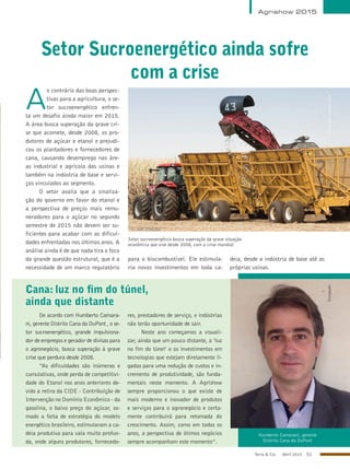 Terra & Cia Abril 2015 51
Cana: luz no fim do túnel,
ainda que distante
Humberto Camarani, gerente
Distrito Cana da DuPont
De acordo com Humberto Camara-
ni, gerente Distrito Cana da DuPont , o se-
tor sucroenergético, grande impulsiona-
dor de empregos e gerador de divisas para
o agronegócio, busca superação à grave
crise que perdura desde 2008.
“As dificuldades são inúmeras e
cumulativas, onde perda de competitivi-
dade do Etanol nos anos anteriores de-
vido a retira da CIDE - Contribuição de
Intervenção no Domínio Econômico - da
gasolina, o baixo preço do açúcar, so-
mado a falta de estratégia do modelo
energético brasileiro, estimularam a ca-
deia produtiva para vala muito profun-
da, onde alguns produtores, fornecedo-
res, prestadores de serviço, e indústrias
não terão oportunidade de sair.
Neste ano começamos a visuali-
zar, ainda que um pouco distante, a ‘luz
no fim do túnel’ e os investimentos em
tecnologias que estejam diretamente li-
gadas para uma redução de custos e in-
cremento de produtividade, são funda-
mentais neste momento. A Agrishow
sempre proporcionou o que existe de
mais moderno e inovador de produtos
e serviços para o agronegócio e certa-
mente contribuirá para retomada do
crescimento. Assim, como em todos os
anos, a perspectiva de ótimos negócios
sempre acompanham este momento”.
Setor Sucroenergético ainda sofre
com a crise
Agrishow 2015
Setor sucroenergético busca superação da grave situação
econômica que vive desde 2008, com a crise mundial
AleCarolo/alecarolo.com
A
o contrário das boas perspec-
tivas para a agricultura, o se-
tor sucroenergético enfren-
ta um desafio ainda maior em 2015.
A área busca superação da grave cri-
se que acomete, desde 2008, os pro-
dutores de açúcar e etanol e prejudi-
cou os plantadores e fornecedores de
cana, causando desemprego nas áre-
as industrial e agrícola das usinas e
também na indústria de base e servi-
ços vinculados ao segmento.
O setor avalia que a sinaliza-
ção do governo em favor do etanol e
a perspectiva de preços mais remu-
neradores para o açúcar no segundo
semestre de 2015 não devem ser su-
ficientes para acabar com as dificul-
dades enfrentadas nos últimos anos. A
análise ainda é de que nada tira o foco
da grande questão estrutural, que é a
necessidade de um marco regulatório
para o biocombustível. Ele estimula-
ria novos investimentos em toda ca-
deia, desde a indústria de base até as
próprias usinas.
Divulgação
 