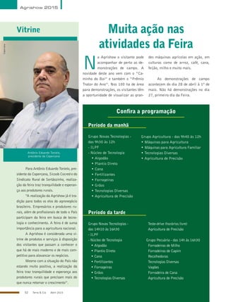 52 Terra & Cia Abril 2015
Vitrine
Antônio Eduardo Tonielo,
presidente da Copercana
Confira a programação
Para Antônio Eduardo Tonielo, pre-
sidente da Copercana, Sicoob Cocred e do
Sindicato Rural de Sertãozinho, realiza-
ção da feira traz tranquilidade e esperan-
ça aos produtores rurais.
“A realização da Agrishow já é tra-
dição para todos os elos do agronegócio
brasileiro. Empresários e produtores ru-
rais, além de profissionais de todo o País
participam da feira em busca de tecno-
logia e conhecimento. A feira é de suma
importância para a agricultura nacional.
A Agrishow é considerada uma vi-
trine de produtos e serviços à disposição
dos visitantes que passam a conhecer o
que há de mais moderno e de mais com-
petitivo para alavancar os negócios.
Mesmo com a situação do País não
estando muito positiva, a realização da
feira traz tranquilidade e esperança aos
produtores rurais que precisam mais do
que nunca retomar o crescimento”.
Agrishow 2015
Copercana
Muita ação nas
atividades da Feira
N
a Agrishow o visitante pode
acompanhar de perto as de-
monstrações de campo. A
novidade deste ano vem com o “Ca-
minho do Boi” e também o “Prêmio
Trator do Ano”. Nos 100 ha de área
para demonstrações, os visitantes têm
a oportunidade de visualizar as gran-
des máquinas agrícolas em ação, em
culturas como de arroz, café, cana,
feijão, milho e muito mais.
As demonstrações de campo
acontecem do dia 28 de abril à 1º de
maio. Não há demonstrações no dia
27, primeiro dia da Feira.
Período da manhã
Grupo Novas Tecnologias -
das 9h30 às 12h
- ILPF
- Núcleo de Tecnologia
• Algodão
• Plantio Direto
• Cana
• Fertilizantes
• Forrageiras
• Grãos
• Tecnologias Diversas
• Agricultura de Precisão
Período da tarde
Grupo Novas Tecnologias -
das 14h10 às 16h30
- ILPF
- Núcleo de Tecnologia
• Algodão
• Plantio Direto
• Cana
• Fertilizantes
• Forrageiras
• Grãos
• Tecnologias Diversas
Grupo Agricultura - das 9h40 às 12h
• Máquinas para Agricultura
• Máquinas para Agricultura Familiar
• Tecnologias Diversas
• Agricultura de Precisão
Teste-drive (horários livre)
Agricultura de Precisão
Grupo Pecuária - das 14h às 16h30
Forradeiras de Milho
Forradeiras de Capim
Recolhedoras
Tecnologias Diversas
Vagões
Forradeira de Cana
Agricultura de Precisão
 