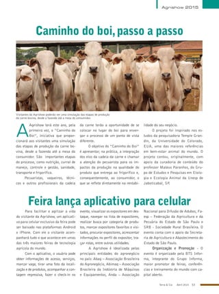 Terra & Cia Abril 2015 53
Agrishow 2015
Caminho do boi,passo a passo
A
Agrishow terá este ano, pela
primeira vez, o “Caminho do
Boi”, iniciativa que propor-
cionará aos visitantes uma simulação
das etapas de produção da carne bo-
vina, desde a fazenda até a mesa do
consumidor. São importantes etapas
do processo, como nutrição, curral de
manejo, controle e gestão, sanidade,
transporte e frigorífico.
Pecuaristas, vaqueiros, técni-
cos e outros profissionais da cadeia
da carne terão a oportunidade de se
colocar no lugar do boi para enxer-
gar o processo de um ponto de vista
diferente.
O objetivo do “Caminho do Boi”
é apresentar, na prática, a integração
dos elos da cadeia da carne e chamar
a atenção do pecuarista para os im-
pactos da produção na qualidade do
produto que entrega ao frigorífico e,
consequentemente, ao consumidor, o
que se reflete diretamente na rentabi-
lidade do seu negócio.
O projeto foi inspirado nos es-
tudos da pesquisadora Temple Gran-
din, da Universidade do Colorado,
EUA, uma das maiores referências
em bem-estar animal do mundo. O
projeto contou, originalmente, com
apoio da curadoria de conteúdo do
professor Mateus Paranhos, do Gru-
po de Estudos e Pesquisas em Etolo-
gia e Ecologia Animal da Unesp de
Jaboticabal, SP.
Visitantes da Agrishow poderão ver uma simulação das etapas de produção
da carne bovina, desde a fazenda até a mesa do consumidor.
MarcosSantos/USPImagens
Feira lança aplicativo para celular
Para facilitar e agilizar a vida
do visitante da Agrishow, um aplicati-
vo para celular exclusivo da feira pode
ser baixado nas plataformas Android
e iPhone. Com ele o visitante acom-
panhará tudo o que acontece em umas
das três maiores feiras de tecnologia
agrícola do mundo.
Com o aplicativo, o usuário pode
obter informações de acesso, serviços,
marcar vaga, tirar uma foto da locali-
zação e de produtos, acompanhar a con-
tagem regressiva, fazer o check-in no
evento, visualizar os expositores em des-
taque, navegar na lista de expositores,
realizar busca por categoria de produ-
tos, marcar expositores favoritos e visi-
tados, procurar expositores, acrescentar
informações no perfil do expositor, tra-
çar rotas, entre outras utilidades.
A Agrishow é idealizada pelas
principais entidades do agronegócio
no país: Abag – Associação Brasileira
do Agronegócio, Abimaq – Associação
Brasileira da Indústria de Máquinas
e Equipamentos, Anda – Associação
Nacional para Difusão de Adubos, Fa-
esp – Federação da Agricultura e da
Pecuária do Estado de São Paulo e
SRB - Sociedade Rural Brasileira. O
evento conta com o apoio da Secreta-
ria de Agricultura e Abastecimento do
Estado de São Paulo.
Organização e Promoção - O
evento é organizado pela BTS Infor-
ma, integrante do Grupo Informa,
maior promotor de feiras, conferên-
cias e treinamento do mundo com ca-
pital aberto.
 