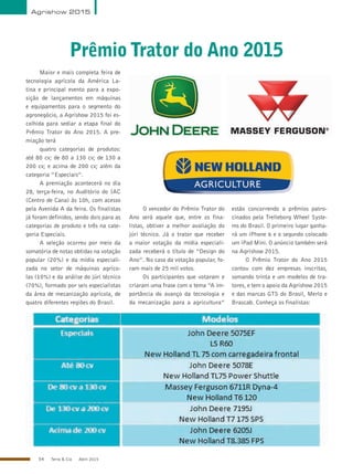 54 Terra & Cia Abril 2015
Agrishow 2015
Maior e mais completa feira de
tecnologia agrícola da América La-
tina e principal evento para a expo-
sição de lançamentos em máquinas
e equipamentos para o segmento do
agronegócio, a Agrishow 2015 foi es-
colhida para sediar a etapa final do
Prêmio Trator do Ano 2015. A pre-
miação terá
quatro categorias de produtos:
até 80 cv; de 80 a 130 cv; de 130 a
200 cv; e acima de 200 cv; além da
categoria “Especiais”.
A premiação acontecerá no dia
28, terça-feira, no Auditório do IAC
(Centro de Cana) às 10h, com acesso
pela Avenida A da feira. Os finalistas
já foram definidos, sendo dois para as
categorias de produto e três na cate-
goria Especiais.
A seleção ocorreu por meio da
somatória de notas obtidas na votação
popular (20%) e da mídia especiali-
zada no setor de máquinas agríco-
las (10%) e da análise do júri técnico
(70%), formado por seis especialistas
da área de mecanização agrícola, de
quatro diferentes regiões do Brasil.
O vencedor do Prêmio Trator do
Ano será aquele que, entre os fina-
listas, obtiver a melhor avaliação do
júri técnico. Já o trator que receber
a maior votação da mídia especiali-
zada receberá o título de “Design do
Ano”. No caso da votação popular, fo-
ram mais de 25 mil votos.
Os participantes que votaram e
criaram uma frase com o tema “A im-
portância do avanço da tecnologia e
da mecanização para a agricultura”
estão concorrendo a prêmios patro-
cinados pela Trelleborg Wheel Syste-
ms do Brasil. O primeiro lugar ganha-
rá um iPhone 6 e o segundo colocado
um iPad Mini. O anúncio também será
na Agrishow 2015.
O Prêmio Trator do Ano 2015
contou com dez empresas inscritas,
somando trinta e um modelos de tra-
tores, e tem o apoio da Agrishow 2015
e das marcas GTS do Brasil, Merlo e
Brascab. Conheça os finalistas:
PrêmioTrator do Ano 2015
 