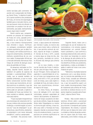56 Terra & Cia Abril 2015
nentes barrados pelo continente. De
acordo com o pesquisador da Embra-
pa, Daniel Terao, “o objetivo é viabili-
zar a parte econômica dos produtores
de frutas, em termos de exportação e
também para o mercado interno, uma
vez que buscam meios de oferecer ao
consumidor um produto livre de con-
taminantes, que pode, eventualmente,
causar algum dano à saúde”
Daniel explica que, comparati-
vamente ao processo de tratamento
de frutas em curso, pautado princi-
palmente no uso maciço de fungici-
Fruticultura
Nova tecnologia agrícola pós-colheita da Embrapa promete,
como resultado, frutos sadios e mais resistentes
das, o novo sistema é biologicamente
mais eficiente e seguro. Verificam-
-se vantagens consideráveis também
no plano qualitativo, por se obter fru-
tas íntegras, sem resíduos químicos ou
traços de contaminantes, mantendo as
melhores características de cor, aro-
ma e sabor. O pesquisador afirma que
o mercado demanda alternativas mais
limpas de controle de doenças causa-
doras de podridão em frutas.
As pesquisas realizadas na Em-
brapa, segundo Daniel, buscam es-
tabelecer um padrão de aspectos de
sanidade e sustentabilidade diferen-
ciados, que se estende também às
questões ambientais, já que no trata-
mento convencional ocorrem descar-
tes, mesmo que involuntários, de resí-
duos químicos no ambiente, o que não
ocorre com a nova tecnologia. O trata-
mento pode ser aplicado a espécies e
variedades de frutas que tenham for-
mato ovalado ou redondo, capazes de
rolar pela esteira.
“O que se propõe é disponibilizar
uma tecnologia de tratamento de fru-
tas que, embora não promova grandes
mudanças e transformações na estru-
tura da “casa de embalagem” ou pe-
cking house, seja eficiente, amplamen-
te sustentável e com menor demanda
energética”, explica o pesquisador.
Sanidade - No processo tradi-
cional, a água quente de tratamento
por imersão é usada, na maioria das
vezes, para tratar toda a colheita do
dia, o que permite acúmulo de resí-
duos, esporos de fungos e sujidades.
A imersão da fruta a 52ºC, usando
a mesma água ao longo do dia, não
tem, portanto, resultado em contro-
le eficiente das doenças pós-colheita
de frutas.
Já no novo modelo, o siste-
ma de imersão das frutas é substitu-
ído por jatos de água limpa, recicla-
da por filtragem. Outra vantagem da
aspersão é a possibilidade de se tra-
tar as frutas com temperaturas mais
altas, entre 60°C e 70°C, por período
curto de tempo, para cada espécie e
variedade de fruta, de modo a não al-
terar suas características, eliminan-
do esporos de fungos.
Os meios físicos, de tempera-
tura e de radiação UV-C, com doses
controladas, possuem capacidade de
intervir decisivamente no desenvolvi-
mento de fungos causadores de doen-
ças de pós-colheita. Capaz de atuação
direta sobre fitopatógenos ou mesmo
na forma de ação indireta, o novo mo-
delo atua sobre a fisiologia da fruta,
enquanto retarda os processos bioquí-
micos de amadurecimento, o que pro-
porciona um aumento significativo na
vida útil de comercialização.
Segundo Daniel, testes com a
combinação do uso de leveduras bio-
controladoras e de extratos vegetais
demonstraram um controle fitossa-
nitário satisfatório, o que confirma a
tecnologia desenvolvida como alterna-
tiva viável aos fungicidas no contro-
le de doenças de pós-colheita de fru-
tas. A tecnologia gerada nas pesquisas
traz benefícios diretos aos produtores,
exportadores, a todas as atividades li-
gadas à cadeia de frutas e aos consu-
midores em geral.
“Obtivemos resultados bastante
expressivos com o uso dessa tecnolo-
gia, no controle das podridões em di-
versas frutas, causada por diferentes
fungos, nas diversas regiões produto-
ras, o que nos possibilita sugerir um
novo modelo tecnologicamente limpo
de tratamento pós-colheita de frutas,
excluindo os resíduos tóxicos e os im-
pactos negativos causados pelos fungi-
cidas”, observa Daniel Terao.
Perdas - Não existem dados es-
tatísticos oficiais sobre o percentual
de frutas que apodrecem por ação fún-
gica durante o transporte para países
importadores. No entanto, é possível
afirmar que em época de maior calor
e umidade os índices de perdas aumen-
tam em alguns tipos de frutas mais
adocicadas, como melão e manga, por
PauloLanzetta/Embrapa
 