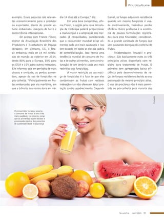 Terra & Cia Abril 2015 57
Fruticultura
O consumidor europeu associa
o consumo de frutas a uma vida
mais saudável, no entanto, exige
que os alimentos sejam obtidos e
processados dentro dos preceitos
de sustentabilidade e segurança
exemplo. Esses prejuízos são relevan-
tes economicamente para o produtor
ou exportador, diante do grande vo-
lume embarcado, margens de lucro e
concorrência internacional.
De acordo com Franco Fiorot,
diretor da Associação Brasileira dos
Produtores e Exortadores de Papaya
(Brapex), em Linhares, ES, o Bra-
sil embarcou mais de 33 mil tonela-
das de mamão ao exterior em 2014,
sendo 80% para a Europa, 10% para
os EUA e 10% para outros mercados.
Ele informou que em períodos de mais
chuvas e umidade, as perdas aumen-
tam, apesar do uso de fungicidas no
pós-colheita. “Principalmente em fru-
tas embarcadas por via marítima, em
que o trânsito dos navios dura em mé-
dia 14 dias até a Europa,” diz.
Em uma área competitiva, afir-
ma Fiorot, a opção pela nova tecnolo-
gia da Embrapa poderá proporcionar
a manutenção e a ampliação dos mer-
cados já conquistados, considerando
que o consumidor mundial exige ali-
mentos cada vez mais saudáveis e isso
tem ecoado em todos os elos da cadeia
de comercialização. Isso revela uma
tendência mundial de consumo de fru-
tas e de outros alimentos, com a estru-
turação de um cenário cada vez mais
restritivo aos fungicidas.
A maior restrição ao uso maci-
ço de fungicidas é o fato de que eles
contaminam as frutas com resíduos
indesejáveis e não oferecem total pro-
teção contra apodrecimento. Segundo
Daniel, os fungos adquirem resistência
quando um mesmo fungicida é usa-
do continuamente, fazendo-o perder
eficácia. Outro problema é a existên-
cia de poucas formulações registra-
das para esta finalidade, consideran-
do a grande variedade de fungos que
vem causando doenças pós-colheita de
frutas.
Thiabendazole, imazalil e pro-
cloraz. São basicamente estes os três
princípios ativos disponíveis com re-
gistro para tratamento de frutas. O
primeiro tem apresentado baixa efi-
ciência pelo desenvolvimento de ra-
ças de fungos resistentes devido ao uso
prolongado do mesmo princípio ativo.
O uso de procloraz não é mais permi-
tido no pós-colheita pela maioria dos
Divulgação
 