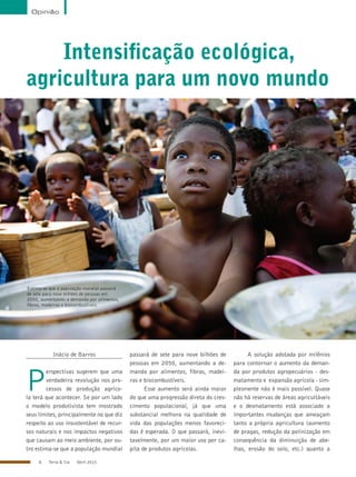 6 Terra & Cia Abril 2015
Opinião
Estima-se que a população mundial passará
de sete para nove bilhões de pessoas em
2050, aumentando a demanda por alimentos,
fibras, madeiras e biocombustíveis
Intensificação ecológica,
agricultura para um novo mundo
Inácio de Barros
P
erspectivas sugerem que uma
verdadeira revolução nos pro-
cessos de produção agríco-
la terá que acontecer. Se por um lado
o modelo produtivista tem mostrado
seus limites, principalmente no que diz
respeito ao uso insustentável de recur-
sos naturais e nos impactos negativos
que causam ao meio ambiente, por ou-
tro estima-se que a população mundial
passará de sete para nove bilhões de
pessoas em 2050, aumentando a de-
manda por alimentos, fibras, madei-
ras e biocombustíveis.
Esse aumento será ainda maior
do que uma progressão direta do cres-
cimento populacional, já que uma
substancial melhora na qualidade de
vida das populações menos favoreci-
das é esperada. O que passará, inevi-
tavelmente, por um maior uso per ca-
pita de produtos agrícolas.
A solução adotada por milênios
para contornar o aumento da deman-
da por produtos agropecuários - des-
matamento e expansão agrícola - sim-
plesmente não é mais possível. Quase
não há reservas de áreas agricultáveis
e o desmatamento está associado a
importantes mudanças que ameaçam
tanto a própria agricultura (aumento
de pragas, redução da polinização em
consequência da diminuição de abe-
lhas, erosão do solo, etc.) quanto a
Divulgação
 
