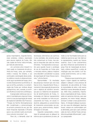 60 Terra & Cia Abril 2015
países importadores. Segundo Daniel,
esses produtos, embora registrados
para poucos espécies de frutas, têm
sido usados de forma indiscriminada,
por falta de alternativas.
Já o princípio ativo imazalil é o
mais usado no tratamento de pós-co-
lheita de frutas, como, por exemplo,
melão e laranja. No entanto, o uso
continuado e prolongado desse produ-
to sistêmico resulta no desenvolvimen-
to de raças resistentes de fungos, dimi-
nuindo drasticamente sua eficiência. O
que se verifica, portanto, é a contami-
nação das frutas por resíduos desses
agroquímicos, sem, contudo, se verifi-
car eficiência na barreira antifúngica.
O pesquisador alerta que esse ce-
nário é realidade para algumas frutas,
como é o caso da exportação de manga
da região do Submédio São Francisco.
“Fungos da família Botrosphaeracea
têm inviabilizado a comercialização
no primeiro semestre do ano, por não
haver fungicida registrado e eficiente
para o seu controle e pelo uso de prá-
ticas culturais incorretas”, diz.
Para ele, a demanda atual de
tecnologias alternativas aos químicos
é uma realidade, não somente porque
eles contaminam as frutas, mas por-
que os fungicidas são cada vez menos
eficientes. “Extrapolando-se esse qua-
dro para quando houver a proibição
de uso de fungicidas em frutas para
o mercado externo, pode-se imaginar
uma desordem considerável na pauta
de exportação de frutas frescas nacio-
nais,” afirma Daniel.
Oportunidades - Os resultados
das pesquisas mostram que uma nova
fase se inicia. Segundo Daniel Terao, o
momento é de prospecção de parcerias
com o objetivo de transferir tecnolo-
gia para as indústrias de equipamen-
tos de beneficiamento de frutas, in-
teressadas em fabricar equipamentos
que serão instalados na linha de pro-
cessamento de frutas, em escala in-
dustrial, adequando as características
de tratamento preconizadas nas pes-
quisas para, posteriormente, disponi-
bilização no mercado.
Segundo o pesquisador, a tecno-
logia foi pensada para se adequar às
esteiras que os produtores já usam, de
modo a criar facilidades tanto para as
indústrias parceiras que irão fabricar
os equipamentos, quanto aos futuros
usuários. Essa é uma característica
que deve influenciar positivamente no
preço final de implantação da tecno-
logia, embora quantificar o preço de
instalação seja uma tarefa a ser dis-
cutida posteriormente, com as indús-
trias parceiras.
“Deseja-se que as parcerias acon-
teçam e sejam capazes de modificar,
adaptar e adequar o novo processo de
tratamento de pós-colheita de frutas
às necessidades do setor, e até mesmo
identificar outras demandas de pesqui-
sas. Além disso, produtores, importa-
dores e exportadores de frutas, interes-
sados em parcerias técnicas, para que
possamos, em menor tempo, adequar,
otimizar e validar o novo pacote tecno-
lógico. A intenção é adequar os proces-
sos nas casas de embalagem (packing
house), sempre em conformidade com
as demandas, para que o país continue
cada vez mais a ofertar frutas com pa-
drão de qualidade diferenciado”, expli-
ca o pesquisador.
Segundo a Associação
Brasileira dos Produtores
e Exortadores de Papaya
(Brapex) o Brasil embarcou
mais de 33 mil toneladas
de mamão ao exterior em
2014, sendo 80% para a
Europa, 10% para os EUA e
10% para outros mercados
Divulgação
 