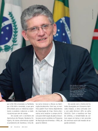 62 Terra & Cia Abril 2015
JoséGomercindo/ANPr
Para Norberto Ortigara, uma
das alternativas para ajudar
os produtores de mandioca
seria misturar a fécula na
fabricação de pãozinho. Com
isso, os moinhos poderiam
ficar menos dependentes
da importação de trigo
por US$ 700 a tonelada e a Tailândia
por US$ 600 a tonelada, o que gera
dificuldade para as indústrias expor-
tarem o produto e absorver a maté-
ria-prima que vem do campo.
De acordo com o secretário de
Agricultura do Paraná, Norberto Or-
tigara, há outras alternativas ajudar
os produtores de mandioca. Uma de-
las seria misturar a fécula na fabri-
cação de pãozinho. Com isso, os moi-
nhos podem ficar menos dependentes
da importação de trigo. Outra alter-
nativa seria ampliar a compra de fé-
cula para fabricação de pães e biscoi-
tos para serem vendidos no Programa
de Aquisição de Alimentos – PAA, do
governo federal.
De acordo com o Centro de Es-
tudos Avançados em Economia Apli-
cada (Cepea), a área cultivada com
a raiz pode diminuir 28% na safra
2015/16. Com a mandioca em fase
de colheita, a rentabilidade da cul-
tura segue em baixa e tem previsão
de continuar assim até meados do se-
gundo semestre.
 