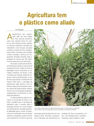 Terra & Cia Abril 2015 65
Plasticultura
Agricultura tem
o plástico como aliado
Da Redação
A
plasticultura tem conquis-
tado cada vez mais espaço
no meio agrícola brasileiro,
como uma maneira eficaz de culti-
var as mais diversas formas vegetais
e contornar problemas causados por
intempéries, como bruscas variações
climáticas, excesso de frio, estiagem,
entre outras. Em países como Estados
Unidos e Canadá, a técnica já é am-
plamente utilizada tornando viável a
produção de cultivos que não sobre-
viveriam pelas técnicas tradicionais.
No campo, a plasticultura foi de-
senvolvida para ajudar os agricultures
a produzirem mais, melhor e tornar as
plantações menos vulneráveis às va-
riações climáticas. No Brasil, a téc-
nica pode, por exemplo, beneficiar al-
gumas culturas desenvolvidas no Sul
do País, para reduzir os efeitos do frio
intenso. Além disso, a utilização da
plasticultura pode garantir uma co-
lheita em épocas de entressafra, quan-
do o agricultor pode alcançar maiores
lucros com a sua produção, pagando e
compensando o investimento na utili-
zação dos plásticos.
O material plástico pode ser uti-
lizado na construção de túneis e es-
tufas e também para a formação de
ambientes onde o controle sobre a
plantação precisa ser muito grande,
com temperatura e umidade totalmen-
te adequadas para o cultivo. A plasti-
cultura é considerada uma tecnologia
moderna e avançada, usada inclusive
como parâmetro ou índice do grau de
tecnologia agrícola disponível em uma
região ou País. No Brasil, a plasticul-
tura é aplicada hoje basicamente na
produção de flores ornamentais, fru-
tas - com destaque para o morango -,
hortaliças, alguns vegetais e fumo.
No campo, a plasticultura foi desenvolvida para ajudar os agricultures a produzirem
mais, melhor e tornar as plantações menos vulneráveis às variações climáticas
AcervoABJ
 