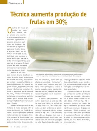 66 Terra & Cia Abril 2015
Plasticultura
Técnica aumenta produção de
frutas em 30%
Uso de bobinas de plástico para montagem de estrutura para proteção agrícola gera
economia no processo. A técnica dispensa, por exemplo, a mão de obra de capina
Divulgação
O
cultivo de frutas pro-
tegidas por mate-
rial plástico tem
se tornado uma excelen-
te alternativa para garan-
tir ganhos significativos a
pequenos produtores agrí-
colas do Nordeste. De
acordo com o engenheiro
agrônomo Vercélio Lima,
a técnica é capaz de au-
mentar em até 30% a pro-
dutividade dos pomares e
ainda reduzir pela metade os
custos com energia elétrica, água
e período de irrigação. A plasti-
cultura tem dado resultados
animadores em pomares da
região Nordeste do Brasil.
Apesar de ser utili-
zada há mais de uma década em po-
mares de maior escala produtiva no
Rio Grande do Norte, essa tecnolo-
gia agrícola é pouco difundida nas pe-
quenas propriedades. No entanto, se-
gundo Vercélio, é apontada como uma
solução viável para a agricultura fa-
miliar. O agrônomo, que é consultor
da Vafal, empresa mossoroense es-
pecializada em consultoria agrícola,
destaca que a técnica pode influen-
ciar a produção de frutas tropicais em
todo o Estado.
Vercélio afirma que mais de dez
hectares de melão plantado entre a
região de Mossoró e o Ceará já uti-
lizam a plastificação como forma de
melhor controle das variações climá-
ticas, aumento de produtividade e re-
dução de insumos. “Todas as culturas
podem se beneficiar do uso do plás-
tico na agricultura, assim como as
plantas ornamentais e horticultura”.
De acordo com o consultor, para ado-
tar o cultivo protegido na lavoura é
preciso cuidados, como manejo dife-
renciado do solo, redução dos perío-
dos de irrigação e uso de equipamen-
tos específicos.
A técnica gera economia. No
cultivo tradicional, o custo da mão
de obra para capina, no período de
30 dias, sai a R$ 1,2 mil para o pro-
dutor. Já com a técnica da plasti-
cultura, a bobina de plástico sai por
menos de R$ 1 mil. E as vantagens
vão além. As despesas com água e
energia podem cair em até 50% com
uso de sacos em estufas ou proteção
do solo. Os plásticos são usados na
construção de túneis e estufas. Além
disso, são utilizados para a constru-
ção de ambientes para controle da
plantação, com temperatura e umi-
dade apropriadas.
A plasticultura não é privilé-
gio apenas das grandes plantações
voltadas ao mercado internacio-
nal, a maior parte situada nas re-
giões Oeste e Vale do Açu. Há ex-
periências também em cidades da
região litorânea e que estão sendo
registradas em grupos de pequenos
produtores. “Temos trabalhos com
agricultores familiares produtores
de abacaxi, em Touros, e produtores
de alface na comunidade de Gramo-
rezinho, na zona Norte de Natal”,
afirma Vercélio.
 
