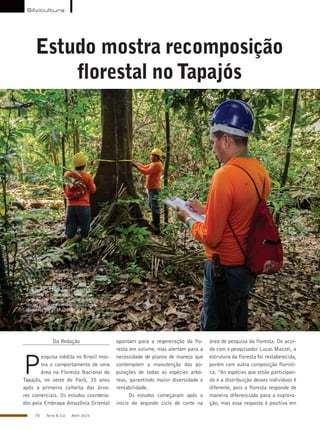 70 Terra & Cia Abril 2015
Estudo mostra recomposição
florestal noTapajós
AntonioCruz/ABr
Da Redação
P
esquisa inédita no Brasil mos-
tra o comportamento de uma
área na Floresta Nacional do
Tapajós, no oeste do Pará, 35 anos
após a primeira colheita das árvo-
res comerciais. Os estudos coordena-
dos pela Embrapa Amazônia Oriental
apontam para a regeneração da flo-
resta em volume, mas alertam para a
necessidade de planos de manejo que
contemplem a manutenção das po-
pulações de todas as espécies arbó-
reas, garantindo maior diversidade e
rentabilidade.
Os estudos começaram após o
início do segundo ciclo de corte na
área de pesquisa da floresta. De acor-
do com o pesquisador Lucas Mazzei, a
estrutura da floresta foi restabelecida,
porém com outra composição florísti-
ca. “As espécies que estão participan-
do e a distribuição desses indivíduos é
diferente, pois a floresta responde de
maneira diferenciada para a explora-
ção, mas essa resposta é positiva em
Criada em 1974, a Flona Tapajós é
a unidade de conservação federal na
categoria de floresta nacional que mais
abriga pesquisa científica no país – 65
pesquisas em 2013 (SISBIO, 2014)
Silvicultura
 