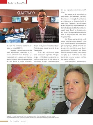 76 Terra & Cia Abril 2015
Caderno CanaMix
da seca, mas em menor escala em re-
lação ao ciclo 2013/14.
Segundo o diretor executivo da
MBF Agribusiness, Jair Pires, os ca-
naviais sofreram muito durante a sa-
fra passada com a seca, o que retardou
seu crescimento afetando a qualidade
da cana. Assim, as chuvas atuais aju-
Segundo o meteorologista do
Climatempo, Alexandre Nascimento,
a previsão para os próximos meses é
de que tudo volte à normalidade em
relação às condições climáticas
daram muito, mas ainda não serão su-
ficientes para reparar a perda da sa-
fra passada.
A seca fez com que os produ-
tores atrasassem o plantio. “Ao pos-
tergar o início da safra, as usinas en-
contram uma forma de não piorar os
resultados, já que a cana se encontra
em fase vegetativa (de crescimento)”,
disse.
Aos poucos, e de forma lenta, o
setor ensaia uma retomada. Os inves-
timentos em renovação foram baixos,
principalmente na área de plantio de
cana nova. Segundo o vice-presiden-
te da Cooperativa dos Plantadores de
Cana do Estado de São Paulo (Copla-
cana), José Coral, os investimentos
em tratos culturais melhoram compa-
rado ao ano passado, mas ainda estão
longe do ideal.
Jair Pires, que também é agrô-
nomo, ressalta que os canaviais estão
mais velhos devido à falta de renova-
ção e ampliação. Isto é atribuído aos
preços ruins nos últimos anos. Conse-
quentemente, as unidades não obtive-
ram recursos suficientes para uma re-
novação. E os produtores não estão
confiantes em uma possível melhora
dos preços em 2015.
De acordo com o gerente indus-
Segundo o diretor executivo da MBF Agribusiness, Jair Pires, os canaviais sofreram muito
durante a safra passada com a seca, o que retardou seu crescimento afetando a qualidade da cana
Climatempo
Divulgação
 