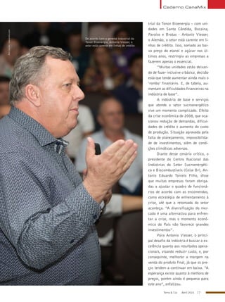 Terra & Cia Abril 2015 77
trial da Tonon Bioenergia – com uni-
dades em Santa Cândida, Bocaina,
Paraíso e Brotas - Antonio Viesser,
o Alemão, o setor está carente em li-
nhas de crédito. Isso, somado ao bai-
xo preço do etanol e açúcar nos úl-
timos anos, restringiu as empresas a
fazerem apenas o essencial.
“Muitas unidades estão deixan-
do de fazer inclusive o básico, decisão
esta que tende aumentar ainda mais o
‘rombo’ financeiro. E, de tabela, au-
mentam as dificuldades financeiras na
indústria de base”.
A indústria de base e serviços
que atende o setor sucroenergético
vive um momento complicado. Efeito
da crise econômica de 2008, que oca-
sionou redução de demandas, dificul-
dades de crédito e aumento do custo
de produção. Situação agravada pela
falta de planejamento, impossibilida-
de de investimentos, além de condi-
ções climáticas adversas.
Diante desse cenário crítico, o
presidente do Centro Nacional das
Indústrias do Setor Sucroenergéti-
co e Biocombustíveis (Ceise Br), An-
tonio Eduardo Tonielo Filho, disse
que muitas empresas foram obriga-
das a ajustar o quadro de funcioná-
rios de acordo com as encomendas,
como estratégia de enfrentamento à
crise, até que a retomada do setor
aconteça. “A diversificação do mer-
cado é uma alternativa para enfren-
tar a crise, mas o momento econô-
mico do País não favorece grandes
investimentos”.
Para Antonio Viesser, o princi-
pal desafio da indústria é buscar a ex-
celência quanto aos resultados opera-
cionais, visando reduzir custo, e, por
conseguinte, melhorar a margem na
venda do produto final, já que os pre-
ços tendem a continuar em baixa. “A
esperança existe quanto à melhora de
preços, porém ainda é pequena para
este ano”, enfatizou.
De acordo com o gerente industrial da
Tonon Bioenergia, Antonio Viesser, o
setor está carente em linhas de crédito
AleCarolo/alecarolo.com
Caderno CanaMix
 