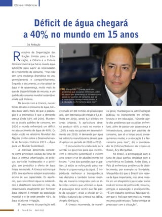 8 Terra & Cia Abril 2015
Crise Hídrica
Déficit de água chegará
a 40% no mundo em 15 anos
Unesco/Divulgação
Ary Mergulhão: “Grande parte dos
problemas que os países enfrentam, além
de passar por governança e infraestrutura,
passa por padrões de consumo, que só
a longo prazo conseguiremos mudar, e
a educação é a ferramenta para isso”
Da Redação
R
elatório da Organização das
Nações Unidas para a Edu-
cação, a Ciência e a Cultura
(Unesco) mostra que há no mundo água
suficiente para suprir as necessidades
de crescimento do consumo, “mas não
sem uma mudança dramática no uso,
gerenciamento e compartilhamento.
Segundo o documento, a crise global de
água é de governança, muito mais do
que de disponibilidade do recurso, e um
padrão de consumo mundial sustentável
ainda está distante.
De acordo com a Unesco, nas úl-
timas décadas o consumo de água cres-
ceu duas vezes mais do que a popula-
ção e a estimativa é que a demanda
cresça ainda 55% até 2050. Manten-
do os atuais padrões de consumo, em
2030 o mundo enfrentará um déficit
no abastecimento de água de 40%. Os
dados estão no relatório Mundial das
Nações Unidas sobre o Desenvolvimen-
to de Recursos Hídricos 2015 – Água
para um Mundo Sustentável.
A previsão pessimista conside-
ra como principais causas da falta de
água a intensa urbanização, as práti-
cas agrícolas inadequadas e a polui-
ção, que prejudica a oferta de água
limpa no mundo. A Unesco estima que
20% dos aquíferos estejam explorados
acima de sua capacidade. Os aquífe-
ros, que concentram água no subterrâ-
neo e abastecem nascentes e rios, são
responsáveis atualmente por fornecer
água potável à metade da população
mundial e é de onde provêm 43% da
água usada na irrigação.
O crescimento da população está
estimado em 80 milhões de pessoas por
ano, com estimativa de chegar a 9,1 bi-
lhões em 2050, sendo 6,3 bilhões em
áreas urbanas. A agricultura deve-
rá produzir 60% a mais no mundo e
100% a mais nos países em desenvolvi-
mento até 2050. A demanda por água
na indústria manufatureira deverá qua-
druplicar no período de 2000 a 2050.
O documento foi elaborado para
alertar os governos para que incenti-
vem o consumo sustentável e evitem
uma grave crise de abastecimento no
futuro. “Uma das questões que os pa-
íses já estão se esforçando para me-
lhorar é a governança da água. É im-
portante melhorar a transparência
nas decisões e também tomar medi-
das de maneira integrada com os di-
ferentes setores que utilizam a água.
A população deve sentir que faz par-
te da solução”, disse a oficial de Ci-
ências Naturais da Unesco na Itália,
Angela Ortigara.
A Unesco recomenda, de manei-
ra geral, mundanças na administração
pública, no investimento em infraes-
trutura e em educação. “Grande par-
te dos problemas que os países enfren-
tam, além de passar por governança e
infraestrutura, passa por padrões de
consumo, que só a longo prazo conse-
guiremos mudar, e a educação é a fer-
ramenta para isso”, diz o coordena-
dor de Ciências Naturais da Unesco no
Brasil, Ary Mergulhão.
No Brasil, a preocupação com a
falta de água ganhou destaque com a
crise hídrica no Sudeste. Antes disso, o
País já enfrentava problemas de abas-
tecimento, por exemplo no Nordetste.
Mergulhão diz que o Brasil tem reser-
va de água importante, mas deve inves-
tir em um diagnóstico para saber como
está em termos de política de consumo,
atenção à população e planejamento.
“É um trabalho contínuo. Não quer di-
zer que o País que tem mais ou menos
recursos pode relaxar. Todos têm que se
preocupar com a situação”.
 