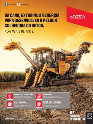 Terra & Cia Abril 2015 9
valtra.com.br
VALTRA é uma marca mundial da AGCO.
MOTOR AGCO POWER 9.8L
específico para o mercado agrícola,
oferecendo alta performance, maior vida
útil e baixos níveis de consumo
AGRICULTURA DE PRECISÃO
exclusivo sistema de telemetria
AgCommand®
, monitoramento em
tempo real para maior disponibilidade
ALTA TECNOLOGIA
Eletrônica embarcada própria para
colhedora de cana. Fácil de operar
e simples de manter
NOVA CABINE
maior ergonomia e conforto,
com um sistema eletrônico exclusivo
para colheita da cana
Nova Valtra BE 1035e.
valtravideosvaltraglobal
DACANA,EXTRAÍMOSAENERGIA
PARADESENVOLVERAMELHOR
COLHEDORADOSETOR.
SUA
MÁQUINA.
DETRABALHO.
 