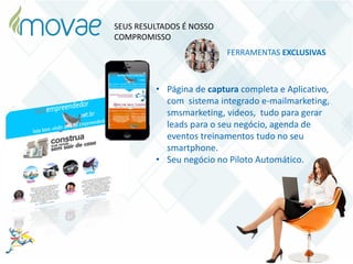 • Página de captura completa e Aplicativo,
com sistema integrado e-mailmarketing,
smsmarketing, videos, tudo para gerar
leads para o seu negócio, agenda de
eventos treinamentos tudo no seu
smartphone.
• Seu negócio no Piloto Automático.
FERRAMENTAS EXCLUSIVAS
SEUS RESULTADOS É NOSSO
COMPROMISSO
 