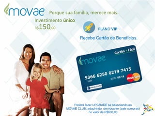 Investimento único
PLANO VIPR$150,00
Recebe Cartão de Benefícios,
Poderá fazer UPGRADE se Associando ao
MOVAE CLUB, adquirindo um voucher (vale compras)
no valor de R$600,00.
Porque sua família, merece mais.
 