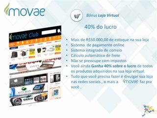 Bônus Loja Virtual
40% do lucro
• Mais de R$50.000,00 de estoque na sua loja
• Sistema de pagamento online
• Sistema integrado de correio
• Cálculo automático de frete
• Não se preocupe com impostos
• Você ainda Ganha 40% sobre o lucro de todos
os produtos adquiridos na sua loja virtual.
• Tudo que você precisa fazer é divulgar sua loja
nas redes sociais , o mais a faz pra
você .
 