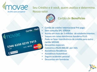 • Cartão de crédito internacional Pré pago
• Sem consulta SPC SERASA
• Aceito em mais de 3 milhões de estabelecimentos
• Saques em caixa eletrônicos bandeira PLUS
• Pode-se fazer transferência de crédito para outro
cartão MOVAE
• Descontos especiais
• Concorra a R$20.000,00 por mês
• Assistência Residência
• Assistência Automóvel
• Seguro acidentes pessoal
• Descontos em farmácias
Cartão de Benefícios
Acolher para prosperar
Seu Crédito e é você, quem avaliza e determina.
Nosso valor
 