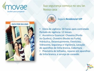 • Início de vigência: 24 horas após contratado
Período de vigência: 12 meses.
• Assistência Essencial: Chaveiro (Perda
ou Quebra), Chaveiro (Roubo ou Furto),
Hidráulica, Desentupimento, Eletricista,
Vidraceiro, Segurança e Vigilância, Locação
de aparelhos de linha branca, Cobertura
• Provisória de telhados, reparos em aparelhos
de linha branca, e serviço de conexão.
Seguro Residencial VIP
Sua segurança começa no seu lar.
Nossa casa
24/H POR DIA ANO
Acolher para prosperar
 
