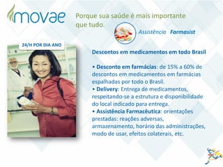 Assistência Farmasist
Porque sua saúde é mais importante
que tudo.
Descontos em medicamentos em todo Brasil
• Desconto em farmácias: de 15% a 60% de
descontos em medicamentos em farmácias
espalhadas por todo o Brasil.
• Delivery: Entrega de medicamentos,
respeitando-se a estrutura e disponibilidade
do local indicado para entrega.
• Assistência Farmacêutica: orientações
prestadas: reações adversas,
armazenamento, horário das administrações,
modo de usar, efeitos colaterais, etc.
24/H POR DIA ANO
 