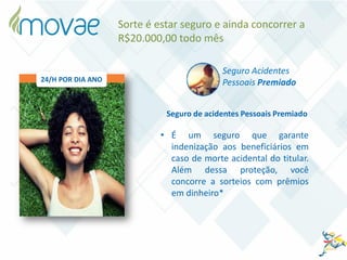 Seguro de acidentes Pessoais Premiado
• É um seguro que garante
indenização aos beneficiários em
caso de morte acidental do titular.
Além dessa proteção, você
concorre a sorteios com prêmios
em dinheiro*
Seguro Acidentes
Pessoais Premiado
Sorte é estar seguro e ainda concorrer a
R$20.000,00 todo mês
24/H POR DIA ANO
 