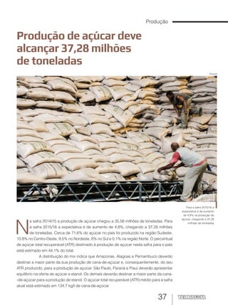 37
Produção de açúcar deve
alcançar 37,28 milhões
de toneladas
Para a safra 2015/16 a
expectativa é de aumento
de 4,8% na produção de
açúcar, chegando a 37,28
milhões de toneladas
N
a safra 2014/15 a produção de açúcar chegou a 35,56 milhões de toneladas. Para
a safra 2015/16 a expectativa é de aumento de 4,8%, chegando a 37,28 milhões
de toneladas. Cerca de 71,6% do açúcar no país foi produzido na região Sudeste,
10,8% no Centro-Oeste, 9,5% no Nordeste, 8% no Sul e 0,1% na região Norte. O percentual
de açúcar total recuperável (ATR) destinado à produção de açúcar nesta safra para o país
está estimado em 44,1% do total.
A distribuição do mix indica que Amazonas, Alagoas e Pernambuco deverão
destinar a maior parte da sua produção de cana-de-açúcar e, consequentemente, do seu
ATR produzido, para a produção de açúcar. São Paulo, Paraná e Piauí deverão apresentar
equilíbrio na oferta de açúcar e etanol. Os demais deverão destinar a maior parte da cana-
-de-açúcar para a produção de etanol. O açúcar total recuperável (ATR) médio para a safra
atual está estimado em 134,7 kg/t de cana-de-açúcar.
Produção
Arquivo
 