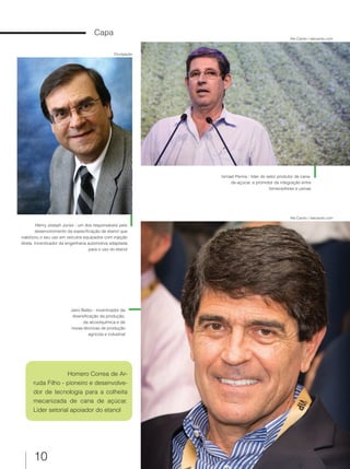 10
Capa
Jairo Balbo - incentivador da
diversificação da produção,
da alcoolquímica e de
novas técnicas de produção
agrícola e industrial
Homero Correa de Ar-
ruda Filho - pioneiro e desenvolve-
dor de tecnologia para a colheita
mecanizada de cana de açúcar.
Líder setorial apoiador do etanol
Henry Joseph Junior - um dos responsáveis pelo
desenvolvimento da especificação de etanol que
viabilizou o seu uso em veículos equipados com injeção
direta. Incentivador da engenharia automotiva adaptada
para o uso do etanol
Ismael Perina - líder do setor produtor de cana-
de-açúcar, e promotor da integração entre
fornecedores e usinas
Ale Carolo / alecarolo.com
Ale Carolo / alecarolo.com
Divulgação
 