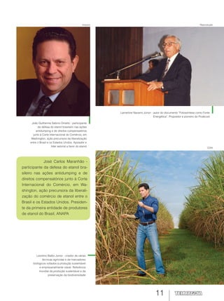 11
Leontino Balbo Junior - criador de várias
técnicas agrícolas e de marcadores
biológicos voltados à produção sustentável
e empresarialmente viável. Referência
mundial da produção sustentável e da
preservação da biodiversidade
José Carlos Maranhão -
participante da defesa do etanol bra-
sileiro nas ações antidumping e de
direitos compensatórios junto à Corte
Internacional do Comércio, em Wa-
shington, ação precursora da liberali-
zação do comércio de etanol entre o
Brasil e os Estados Unidos. Presiden-
te da primeira entidade de produtores
de etanol do Brasil, ANAPA
João Guilherme Sabino Ometto - participante
da defesa do etanol brasileiro nas ações
antidumping e de direitos compensatórios
junto à Corte Internacional do Comércio, em
Washington, ação precursora da liberalização
entre o Brasil e os Estados Unidos. Apoiador e
líder setorial a favor do etanol
Lamartine Navarro Júnior - autor do documento “Fotossíntese como Fonte
Energética”. Propositor e pioneiro do Proálcool
CDNI
ReproduçãoArquivo
 