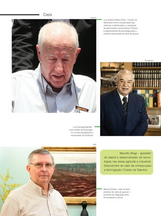 12
Capa
Arquivo
Divulgação
SNA
Luiz Gonzaga Bertelli -
como diretor da Associgás,
foi um dos propositores e
incentivador do Proálcool
Luis Antônio Ribeiro Pinto - inventor do
densímetro termo-compensado que
viabilizou a distribuição e a aceitação
do etanol pelos consumidores. Pioneiro
e desenvolvedor de tecnologia para a
colheita mecanizada de cana de açúcar
Manoel Ortolan - líder do setor
produtor de cana-de-açúcar e
promotor da integração entre
fornecedores e usinas
Maurilio Biagi - apoiador
do etanol e desenvolvedor de tecno-
logias nas áreas agrícola e industrial.
Descobridor do valor da vinhaça para
a fertirrigação. Criador de Talentos
 