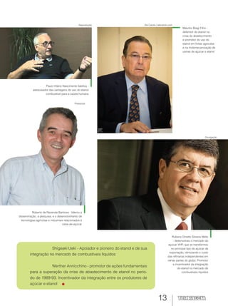 13
Reprodução Ale Carolo / alecarolo.com
Divulgação
Maurilio Biagi Filho -
defensor do etanol na
crise de abastecimento
e promotor do uso do
etanol em frotas agrícolas
e na motomecanização de
usinas de açúcar e etanol
Shigeaki Ueki - Apoiador e pioneiro do etanol e de sua
integração no mercado de combustíveis líquidos
Werther Annicchino - promotor de ações fundamentais
para a superação da crise de abastecimento de etanol no perío-
do de 1989-93. Incentivador da integração entre os produtores de
açúcar e etanol
Paulo Hilário Nascimento Saldiva -
pesquisador das vantagens do uso do etanol
combustível para a saúde humana
Rubens Ometto Silveira Mello
- desenvolveu o mercado do
açúcar VHP, que se transformou
no principal tipo de açúcar de
exportação, otimizando o custo
das refinarias independentes em
várias partes do globo. Promotor
e incentivador da integração
do etanol no mercado de
combustíveis líquidos
Roberto de Rezende Barbosa - liderou a
disseminação, a pesquisa, e o desenvolvimento de
tecnologias agrícolas e industriais relacionados à
cana-de-açúcar
Pressclub
 