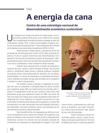 16
Capa
A energia da cana
Centro de uma estratégia nacional de
desenvolvimento econômico sustentável
U
m programa de energia renovável em larga escala, como o
que existe no Brasil há 40 anos, só se mantém forte e estável
com a estabilidade de políticas públicas voltadas ao setor de
combustíveis. Desde 1975, o setor sucroenergético brasileiro evo-
luiu de uma escala de produção de 7,1 para esperados 88,7 milhões
de toneladas de açúcares totais recuperáveis (ATR) em 2015.
Neste período, o Brasil passou a representar 35,3% da
produção de cana-de-açúcar do mundo, 58,7% dela convertida em
etanol e 41,3% em açúcar (Centro-Sul mais Norte-Nordeste). Com
apenas 27,4% da cana convertida em açúcar de exportação, o Bra-
sil representa pouco menos do que 50% das exportações mundiais,
e por isso é considerado o maior fundamento deste mercado.
Embora seja impressionante a escala de produção e
consumo de cana, açúcar e etanol atingida no Brasil, não se pode
atribuir o atingimento desta escala a políticas públicas coerentes
ao longo do tempo. Esta escala pode ser atribuída, sim, ao esforço
empreendedor e a crença de empresários e instituições de financia-
mento, públicas e privadas, de que esta atividade seria competitiva
e rentável no médio e longo prazos.
Na verdade, chama a atenção a fragilidade da condi-
ção com que se estabelece a competitividade do etanol, produto
que representa quase 60% da matéria-prima processada pela in-
dústria. É surpreendente o fato de que, embora o setor tenha sido
liberalizado quase que totalmente a partir de 1999, não existe até
hoje uma regra que impeça que o preço da gasolina seja fixado em
desacordo com a sua referência no mercado internacional. Ou que
a dimensão do diferencial de tributos entre a gasolina e o etanol não
corresponda a um valor aproximado das externalidades positivas a
ele associadas, nas áreas ambiental, social e de promoção de de-
senvolvimento econômico descentralizado.
Sem a existência de uma regulação que defina com cla-
reza e transparência como o etanol irá competir com a gasolina, cujo
preço de referência nas refinarias é fixado de forma absolutamente
imprevisível, torna-se um exercício de risco elevado a decisão de
investimento em expansão da capacidade de moagem. E por este
mesmo motivo, compromete-se o valor dos
ativos já existentes, que neste momento,
em muitos casos encontram valor abaixo
do seu custo de reposição.
Estas incertezas crescem em
dimensão quando vemos o preço do pe-
tróleo caindo para patamares em torno de
40 dólares por barril e o preço da gasolina
Plinio Nastari: “Não existe até hoje uma regra
que impeça que o preço da gasolina seja
fixado em desacordo com a sua referência no
mercado internacional”
Ale Carolo / alecarolo.com
 