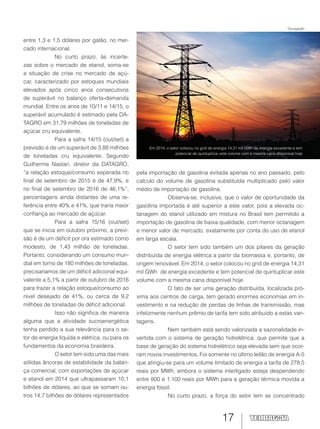 17
Em 2014, o setor colocou no grid de energia 14,31 mil GWh de energia excedente e tem
potencial de quintuplicar este volume com a mesma cana disponível hoje
entre 1,3 e 1,5 dólares por galão, no mer-
cado internacional.
No curto prazo, às incerte-
zas sobre o mercado de etanol, soma-se
a situação de crise no mercado de açú-
car, caracterizado por estoques mundiais
elevados após cinco anos consecutivos
de superávit no balanço oferta-demanda
mundial. Entre os anos de 10/11 e 14/15, o
superávit acumulado é estimado pela DA-
TAGRO em 31,79 milhões de toneladas de
açúcar cru equivalente.
Para a safra 14/15 (out/set) a
previsão é de um superávit de 3,88 milhões
de toneladas cru equivalente. Segundo
Guilherme Nastari, diretor da DATAGRO,
“a relação estoque/consumo esperada no
final de setembro de 2015 é de 47,9%, e
no final de setembro de 2016 de 46,1%”,
percentagens ainda distantes de uma re-
ferência entre 40% e 41%, que traria maior
confiança ao mercado de açúcar.
Para a safra 15/16 (out/set)
que se inicia em outubro próximo, a previ-
são é de um déficit por ora estimado como
modesto, de 1,43 milhão de toneladas.
Portanto, considerando um consumo mun-
dial em torno de 180 milhões de toneladas,
precisaríamos de um déficit adicional equi-
valente a 5,1% a partir de outubro de 2016
para trazer a relação estoque/consumo ao
nível desejado de 41%, ou cerca de 9,2
milhões de toneladas de déficit adicional.
Isso não significa de maneira
alguma que a atividade sucroenergética
tenha perdido a sua relevância para o se-
tor de energia líquida e elétrica, ou para os
fundamentos da economia brasileira.
O setor tem sido uma das mais
sólidas âncoras de estabilidade da balan-
ça comercial, com exportações de açúcar
e etanol em 2014 que ultrapassaram 10,1
bilhões de dólares, ao que se somam ou-
tros 14,7 bilhões de dólares representados
Divulgação
pela importação de gasolina evitada apenas no ano passado, pelo
calculo do volume de gasolina substituída multiplicado pelo valor
médio de importação de gasolina.
Observa-se, inclusive, que o valor de oportunidade da
gasolina importada é até superior a este valor, pois a elevada oc-
tanagem do etanol utilizado em mistura no Brasil tem permitido a
importação de gasolina de baixa qualidade, com menor octanagem
e menor valor de mercado, exatamente por conta do uso de etanol
em larga escala.
O setor tem sido também um dos pilares da geração
distribuída de energia elétrica a partir da biomassa e, portanto, de
origem renovável. Em 2014, o setor colocou no grid de energia 14,31
mil GWh de energia excedente e tem potencial de quintuplicar este
volume com a mesma cana disponível hoje.
O fato de ser uma geração distribuída, localizada pró-
xima aos centros de carga, tem gerado enormes economias em in-
vestimento e na redução de perdas de linhas de transmissão, mas
infelizmente nenhum prêmio de tarifa tem sido atribuído a estas van-
tagens.
Nem também está sendo valorizada a sazonalidade in-
vertida com o sistema de geração hidrelétrica, que permite que a
base de geração do sistema hidrelétrico seja elevada sem que ocor-
ram novos investimentos. Foi somente no último leilão de energia A-5
que atingiu-se para um volume limitado de energia a tarifa de 278,5
reais por MWh, embora o sistema interligado esteja despendendo
entre 800 e 1.100 reais por MWh para a geração térmica movida a
energia fóssil.
No curto prazo, a força do setor tem se concentrado
 
