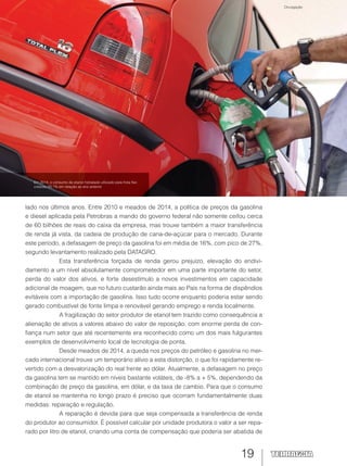 19
lado nos últimos anos. Entre 2010 e meados de 2014, a política de preços da gasolina
e diesel aplicada pela Petrobras a mando do governo federal não somente ceifou cerca
de 60 bilhões de reais do caixa da empresa, mas trouxe também a maior transferência
de renda já vista, da cadeia de produção de cana-de-açúcar para o mercado. Durante
este período, a defasagem de preço da gasolina foi em média de 16%, com pico de 27%,
segundo levantamento realizado pela DATAGRO.
Esta transferência forçada de renda gerou prejuízo, elevação do endivi-
damento a um nível absolutamente comprometedor em uma parte importante do setor,
perda do valor dos ativos, e forte desestímulo a novos investimentos em capacidade
adicional de moagem, que no futuro custarão ainda mais ao País na forma de dispêndios
evitáveis com a importação de gasolina. Isso tudo ocorre enquanto poderia estar sendo
gerado combustível de fonte limpa e renovável gerando emprego e renda localmente.
A fragilização do setor produtor de etanol tem trazido como consequência a
alienação de ativos a valores abaixo do valor de reposição, com enorme perda de con-
fiança num setor que até recentemente era reconhecido como um dos mais fulgurantes
exemplos de desenvolvimento local de tecnologia de ponta.
Desde meados de 2014, a queda nos preços do petróleo e gasolina no mer-
cado internacional trouxe um temporário alívio a esta distorção, o que foi rapidamente re-
vertido com a desvalorização do real frente ao dólar. Atualmente, a defasagem no preço
da gasolina tem se mantido em níveis bastante voláteis, de -8% a + 5%, dependendo da
combinação de preço da gasolina, em dólar, e da taxa de cambio. Para que o consumo
de etanol se mantenha no longo prazo é preciso que ocorram fundamentalmente duas
medidas: reparação e regulação.
A reparação é devida para que seja compensada a transferência de renda
do produtor ao consumidor. É possível calcular por unidade produtora o valor a ser repa-
rado por litro de etanol, criando uma conta de compensação que poderia ser abatida de
Em 2014, o consumo de etanol hidratado utilizado pela frota flex
cresceu 20,1% em relação ao ano anterior
Divulgação
 