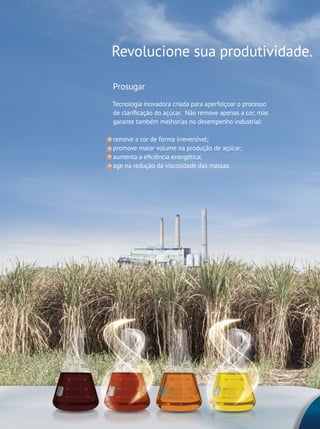 2
Revolucione sua produtividade.
Prosugar
Tecnologia inovadora criada para aperfeiçoar o processo
de clarificação do açúcar. Não remove apenas a cor, mas
garante também melhorias no desempenho industrial:
remove a cor de forma irreversível;
promove maior volume na produção de açúcar;
aumenta a eficiência energética;
age na redução da viscosidade das massas.
 