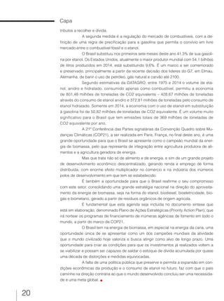 20
Capa
tributos a recolher e dívida.
A segunda medida é a regulação do mercado de combustíveis, com a de-
finição de uma regra de precificação para a gasolina que permita o convívio em livre
mercado entre o combustível fóssil e o etanol.
O Brasil substituiu nos primeiros sete meses deste ano 41,3% de sua gasoli-
na por etanol. Os Estados Unidos, atualmente o maior produtor mundial com 54,1 bilhões
de litros produzidos em 2014, está substituindo 9,6%. É um marco a ser comemorado
e preservado, principalmente a partir da recente decisão dos lideres do G7, em Elmau,
Alemanha, de banir o uso de petróleo, gás natural e carvão até 2100.
Segundo estimativas da DATAGRO, entre 1975 e 2014 o volume de eta-
nol, anidro e hidratado, consumido apenas como combustível, permitiu a economia
de 801,48 milhões de toneladas de CO2 equivalente – 428,67 milhões de toneladas
através do consumo de etanol anidro e 372,81 milhões de toneladas pelo consumo de
etanol hidratado. Somente em 2014, a economia com o uso de etanol em substituição
à gasolina foi de 50,82 milhões de toneladas de CO2 equivalente. É um volume muito
significativo para o Brasil que tem emissões totais de 369 milhões de toneladas de
CO2 equivalente por ano.
A 21ª Conferência das Partes signatárias da Convenção Quadro sobre Mu-
danças Climáticas (COP21), a ser realizada em Paris, França, no final deste ano, é uma
grande oportunidade para que o Brasil se apresente como o campeão mundial da ener-
gia de biomassa, pelo que representa de integração entre agricultura produtora de ali-
mentos e a agricultura geradora de energia.
Mas que trata não só de alimento e de energia, e sim de um grande projeto
de desenvolvimento econômico descentralizado, gerando renda e emprego de forma
distribuída, com enorme efeito multiplicador no comércio e na indústria dos inúmeros
polos de desenvolvimento em que tem se estabelecido.
É também a oportunidade para que o Brasil reafirme o seu compromisso
com este setor, consolidando uma grande estratégia nacional na direção do aproveita-
mento da energia de biomassa, seja na forma do etanol, biodiesel, bioeletricidade, bio-
gás e biometano, gerado a partir de resíduos orgânicos de origem agrícola.
É fundamental que esta agenda seja incluída no documento síntese que
está em elaboração, denominado Plano de Ações Estratégicas (Priority Action Plan), que
irá nortear os programas de financiamento de inúmeras agências de fomento em todo o
mundo, a partir do marco da COP21.
O Brasil tem na energia de biomassa, em especial na energia da cana, uma
oportunidade única de se apresentar como um dos campeões mundiais da atividade
que o mundo civilizado hoje valoriza e busca atingir como alvo de longo prazo. Uma
oportunidade para criar as condições para que os investimentos já realizados voltem a
se viabilizar e possam ser capazes de saldar o estoque de dívida acumulada por quase
uma década de distorções e medidas equivocadas.
A falta de uma política pública que preserve e permita a expansão em con-
dições econômicas da produção e o consumo de etanol no futuro, faz com que o país
caminhe na direção contrária ao que o mundo desenvolvido concluiu ser uma necessida-
de e uma meta global.
 