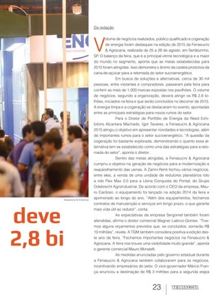 23
deve
2,8 bi
Da redação
V
olume de negócios realizados, público qualificado e cogeração
de energia foram destaques na edição de 2015 da Fenasucro
& Agrocana, realizada de 25 a 28 de agosto, em Sertãozinho,
SP. O balanço da feira, que é a principal vitrine tecnológica e a maior
do mundo no segmento, aponta que as metas estabelecidas para
2015 foram atingidas. Isso demonstra o ânimo da cadeia produtiva da
cana-de-açúcar para a retomada do setor sucroenergético.
Em busca de soluções e alternativas, cerca de 30 mil
pessoas, entre visitantes e compradores, passaram pela feira para
conferir as mais de 1.000 marcas expostas nos pavilhões. O volume
de negócios, segundo a organização, deverá atingir os R$ 2,8 bi-
lhões, iniciados na feira e que serão concluídos no decorrer de 2015.
A energia limpa e a cogeração se destacaram no evento, apontadas
entre as principais estratégias para novos rumos do setor.
Para o Diretor de Portfólio de Energia da Reed Exhi-
bitons Alcantara Machado, Igor Tavares, a Fenasucro & Agrocana
2015 atingiu o objetivo em apresentar novidades e tecnologias, além
de importantes rumos para o setor sucroenergético. “A questão da
cogeração foi bastante explorada, demonstrando o quanto essa al-
ternativa tem se estabelecido como uma das estratégias para a reto-
mada do setor”, aponta o diretor.
Dentro das metas atingidas, a Fenasucro & Agrocana
cumpriu o objetivo na geração de negócios para a modernização e
reaparelhamento das usinas. A Zanini Renk fechou vários negócios,
entre eles, a venda de uma unidade de redutores planetários rolo
a rolo Flex Max 2.0 para a Usina Conquista do Pontal, do Grupo
Odebrecht Agroindustrial. De acordo com o CEO da empresa, Mau-
ro Cardoso, o equipamento foi lançado na edição 2014 da feira e
aprimorado ao longo do ano. “Além dos equipamentos, fechamos
contratos de manutenção e serviços em longo prazo, o que garante
mais vida útil ao redutor”, conta.
As expectativas da empresa Sergomel também foram
atendidas, afirma o diretor comercial Wagner Laércio Gomes. “Tive-
mos alguns orçamentos previstos que, se concluídos, somarão R$
10 milhões”, revela. A TGM também considera positiva a edição des-
te ano da feira. “Fechamos importantes negócios na Fenasucro &
Agrocana. A feira nos trouxe uma visibilidade muito grande”, aponta
o gerente comercial Mauro Moratelli.
As medidas anunciadas pelo governo estadual durante
a Fenasucro & Agrocana também colaboraram para os negócios,
incentivando empresários do setor. O vice-governador Márcio Fran-
ça anunciou a destinação de R$ 3 milhões para a segunda etapa
Assessoria de Imprensa
 