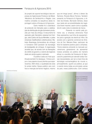 24
Fenasucro & Agrocana 2015
do projeto de suporte tecnológico das em-
presas do Aglomerado Produtivo de Metal-
-Mecânico de Sertãozinho e Região. Leia
matéria completa na sequência desta re-
portagem sobre a Fenasucro & Agrocana.
Outra medida foi a assinatura
de protocolo de intenções para a viabiliza-
ção da distribuição de gás biometano produ-
zido por meio da vinhaça. O documento foi
assinado pelo Secretário estadual de Ener-
gia, João Carlos de Souza Meirelles, e pelas
empresas GasBrasiliano (distribuidora), Ma-
losso Bioenergia (fornecedora da vinhaça)
e Consórcio CSO (produtor da tecnologia
de biodigestão de vinhaça). A organização
acredita que, de acordo com as liberações
de crédito do governo, o volume de negócios
deste ano ainda supere o estimado.
O público cada vez mais qua-
lificado também foi destaque. “A feira cum-
priu o seu papel e trouxe clientes que espe-
rávamos. Além disso, a qualidade de visita
foi ainda melhor. Nosso público veio com
foco e intenção de fechar negócio, mesmo
que em longo prazo”, afirma o diretor da
Siemens, Ricardo Muniz Ferreira. Também
presente na Fenasucro & Agrocana, o di-
retor da Citrotec, Bernardo Câmara, disse
que neste ano as possibilidades de negó-
cios foram maiores, assim como a qualida-
de em cada visita no estande da marca.
Presente no evento pela pri-
meira vez, a empresa americana Fluid
Quip apresentou sua linha de equipamen-
tos para a geração de etanol do milho. De
acordo com a gerente comercial da Amé-
rica do Sul, Mariana Biasi, participar da
feira foi bastante positivo para a empresa.
“Como estamos entrando no mercado sul-
-americano gostaríamos de apresentar
nossos produtos ao público de maneira
eficaz e a escolha da Fenasucro & Agro-
cana foi justamente por atender todas nos-
sas necessidades, por ser a maior feira de
tecnologia sucroenergética do mundo e,
principalmente, quanto ao público, já que
o evento reúne todas as principais usinas
do país, nosso público-alvo. Com certeza
Espaço de Conferências
recebe 2 mil pessoas e
qualifica público do setor
Assessoria de Imprensa
 