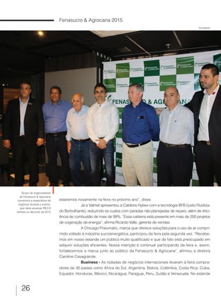 26
Fenasucro & Agrocana 2015
Divulgação
Grupo de organizadores
da Fenasucro & Agrocana
comemora a expectativa de
negócios durante o evento,
que deve alcançar R$ 2,8
bilhões no decorrer de 2015
estaremos novamente na feira no próximo ano”, disse.
Já a Valmet apresentou a Caldeira Hybex com a tecnologia BFB (Leito Fluidiza-
do Borbulhante), reduzindo os custos com paradas não planejadas de reparo, além de efici-
ência de combustão de mais de 99%. “Essa caldeira está presente em mais de 200 projetos
de cogeração de energia”, afirma Ricardo Valle, gerente de vendas.
A Chicago Pneumatic, marca que oferece soluções para o uso de ar compri-
mido voltado à indústria sucroenergética, participou da feira pela segunda vez. “Recebe-
mos em nosso estande um público muito qualificado e que de fato está preocupado em
adquirir soluções eficientes. Nossa intenção é continuar participando da feira e, assim,
fortalecermos a marca junto ao público da Fenasucro & Agrocana”, afirmou a diretora
Caroline Casagrande.
Business - As rodadas de negócios internacionais levaram à feira compra-
dores de 30 países como África do Sul, Argentina, Bolívia, Colômbia, Costa Rica, Cuba,
Equador, Honduras, México, Nicarágua, Paraguai, Peru, Sudão e Venezuela. No estande
 